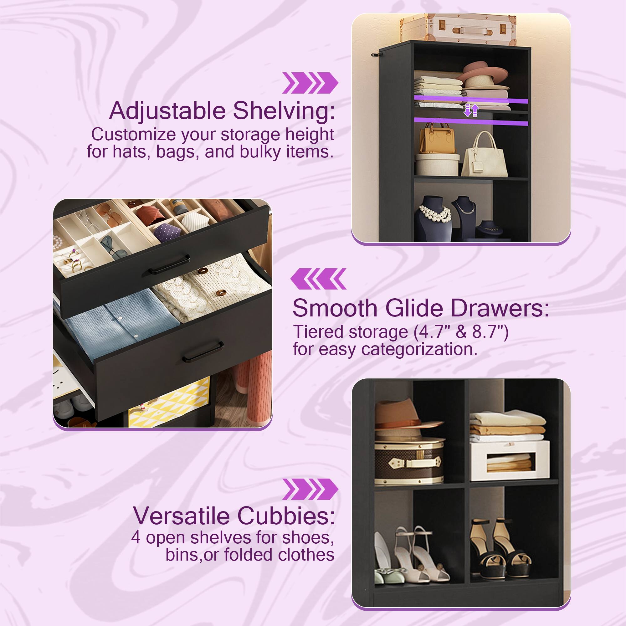 Adjustable Shelving: Customize your storage height for hats, bags, and bulky items.  
Smooth Glide Drawers: Tiered storage (4.7" & 8.7") for easy categorization.  
Versatile Cubbies: 4 open shelves for shoes, bins, or folded clothes