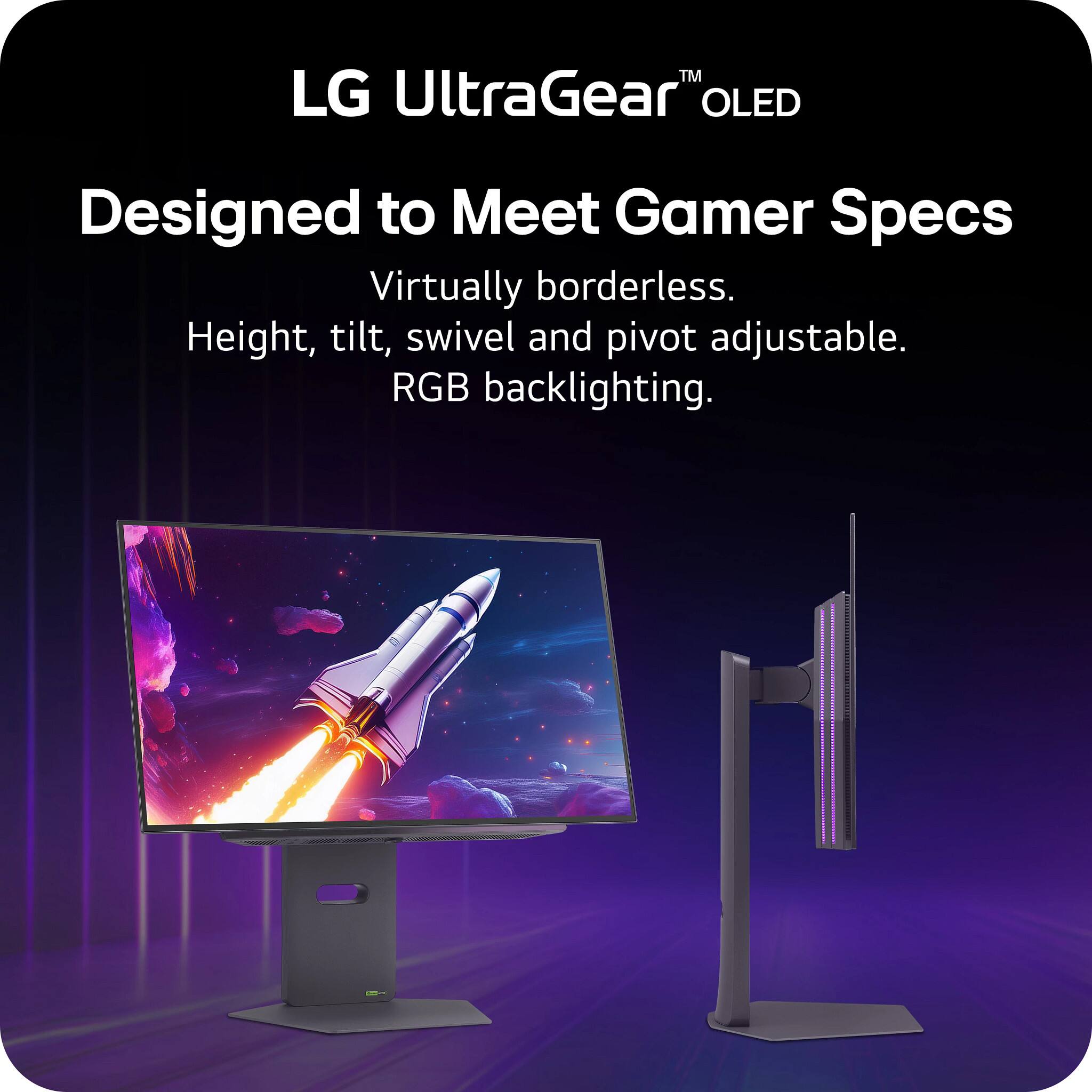 LG UltraGear™ OLED

Designed to Meet Gamer Specs

Virtually borderless.  
Height, tilt, swivel and pivot adjustable.  
RGB backlighting.