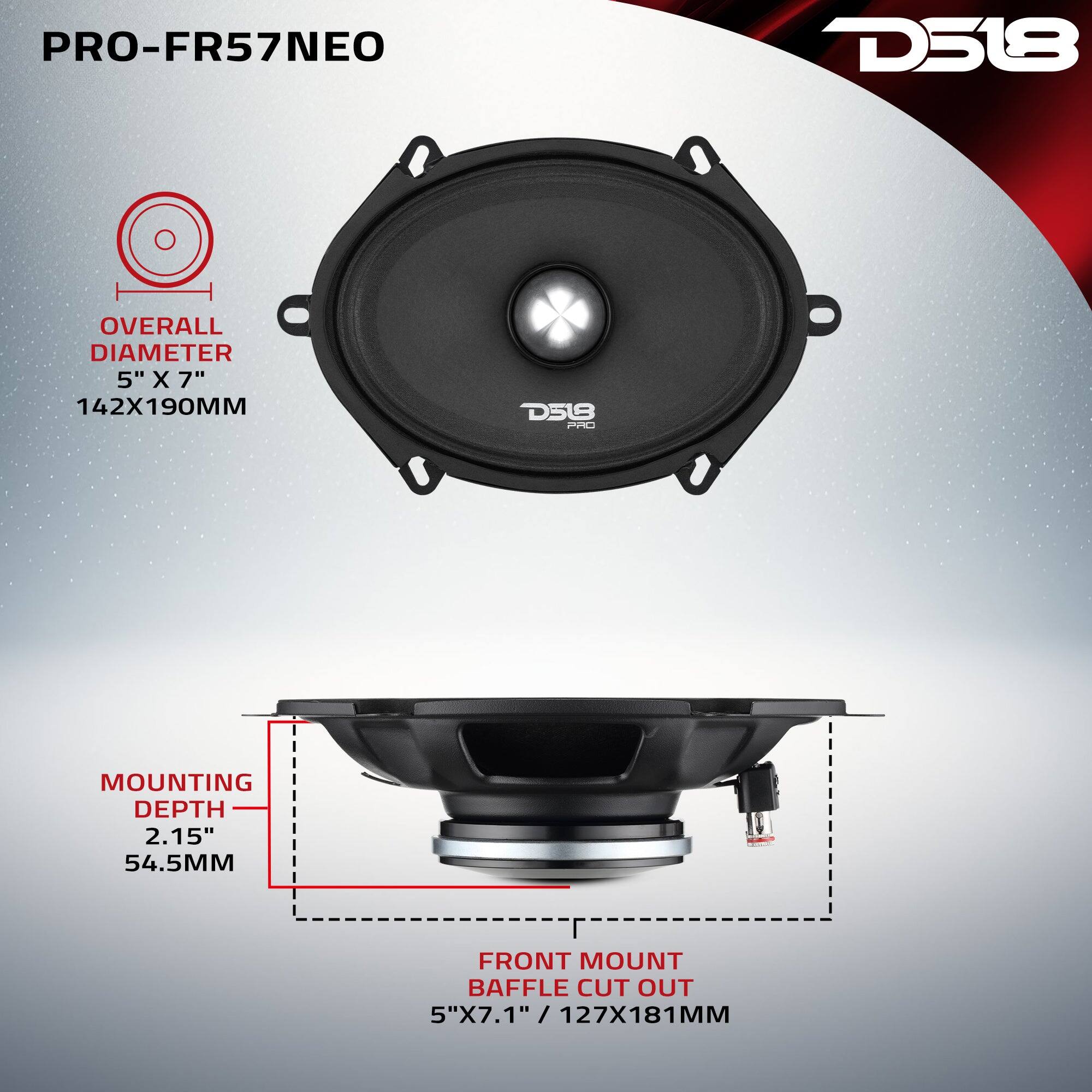 PRO-FR57NEO

D518

OVERALL DIAMETER 5" X 7" 142X190MM

D518 PRO

MOUNTING DEPTH 2.15" 54.5MM

FRONT MOUNT BAFFLE CUT OUT 5"X7.1" / 127X181MM