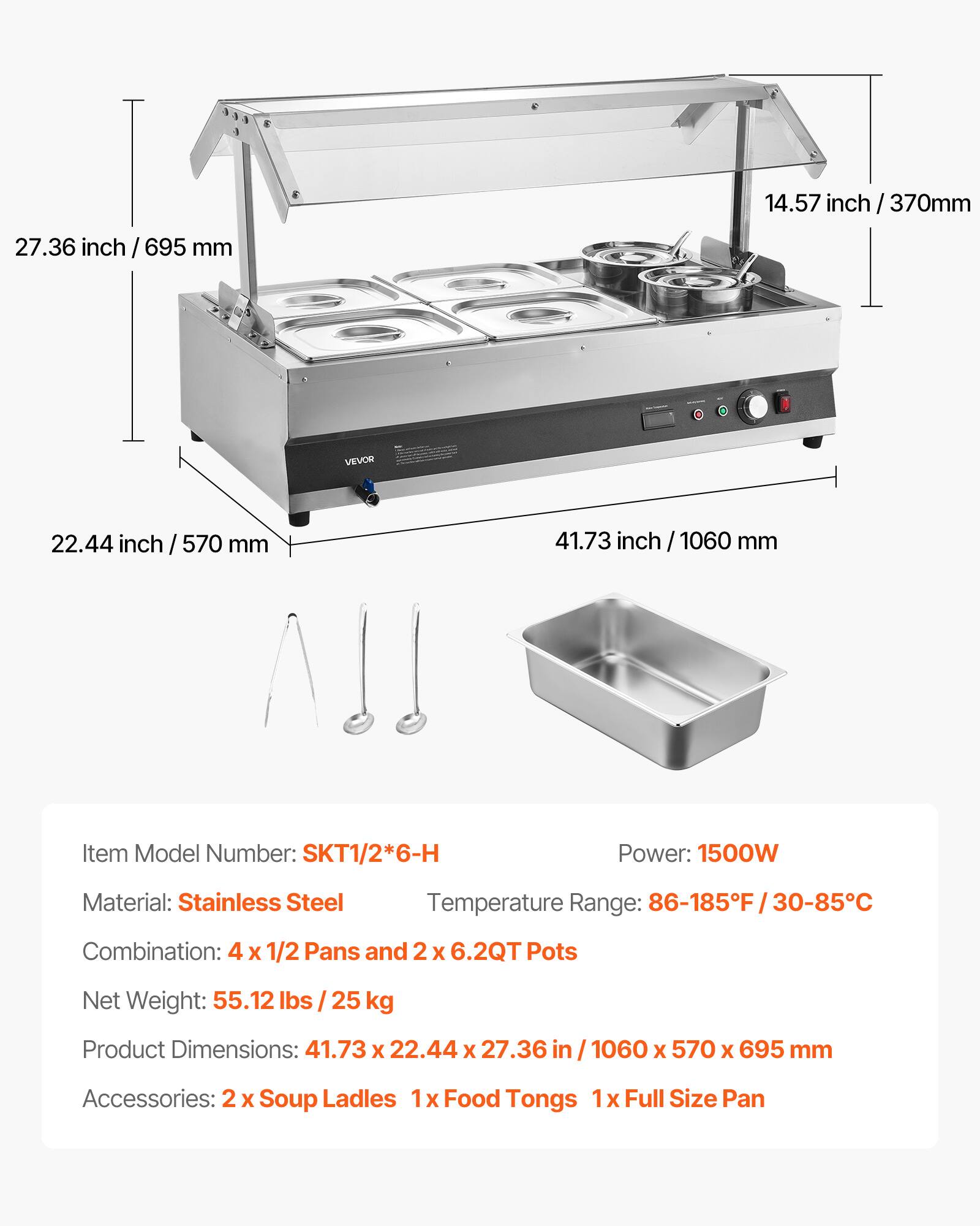 14.57 inch / 370mm  
27.36 inch / 695 mm  
VEVOR  
22.44 inch / 570 mm  
41.73 inch / 1060 mm  

Item Model Number: SKT1/2*6-H  
Power: 1500W  
Material: Stainless Steel  
Temperature Range: 86-185F/30-85  
Combination: 4 X 1/2 Pans and 2 X 6.2QT Pots  
Net Weight: 55.12 lbs / 25 kg  
Product Dimensions: 41.73 X 22.44 X 27.36 in / 1060 X 570 X 695 mm  
Accessories: 2 X Soup Ladles 1x Food Tongs 1 X Full Size Pan