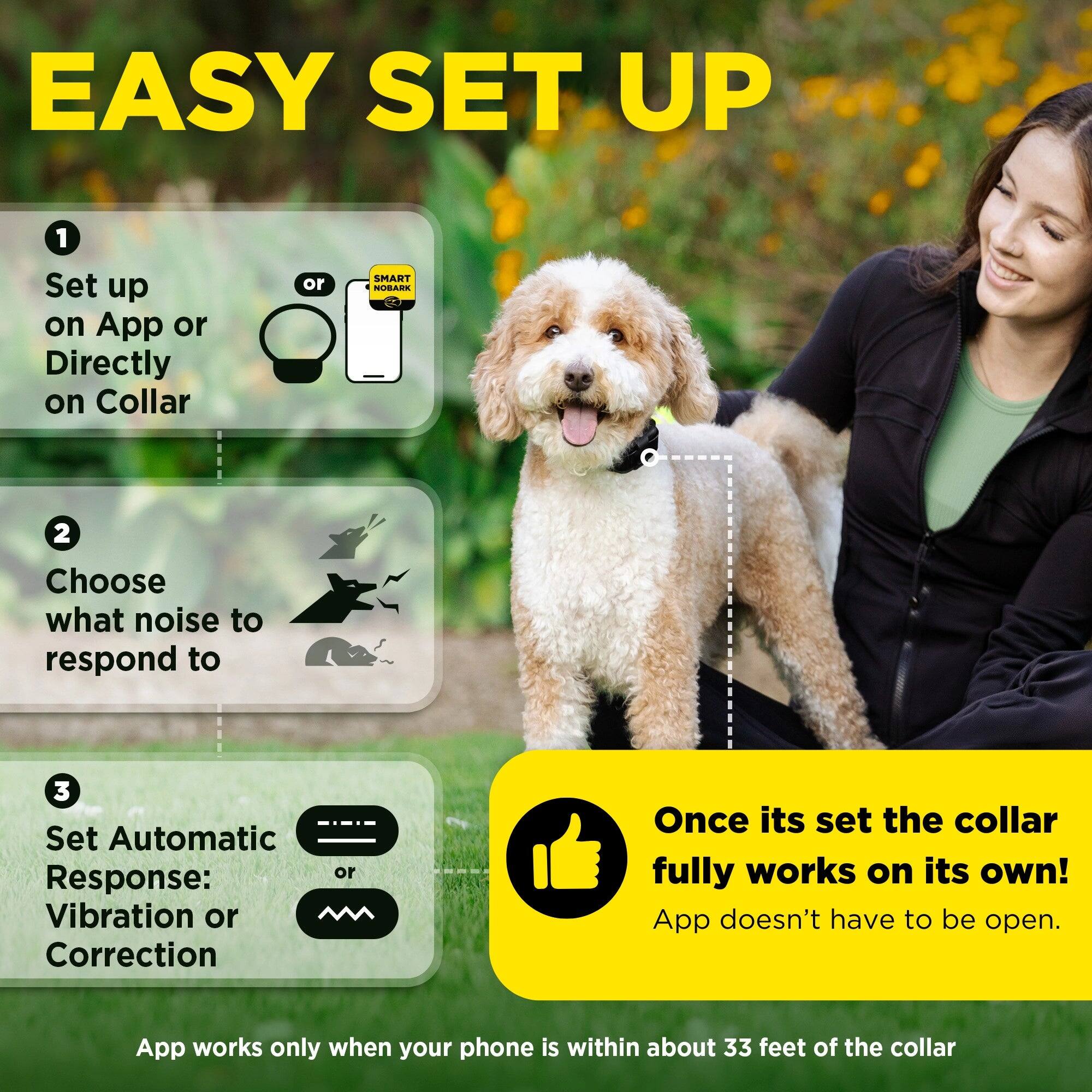 EASY SET UP

1. Set up on App or Directly on Collar
2. Choose what noise to respond to
3. Set Automatic Response: Vibration or Correction

Once it's set, the collar fully works on its own! App doesn't have to be open.

App works only when your phone is within about 33 feet of the collar