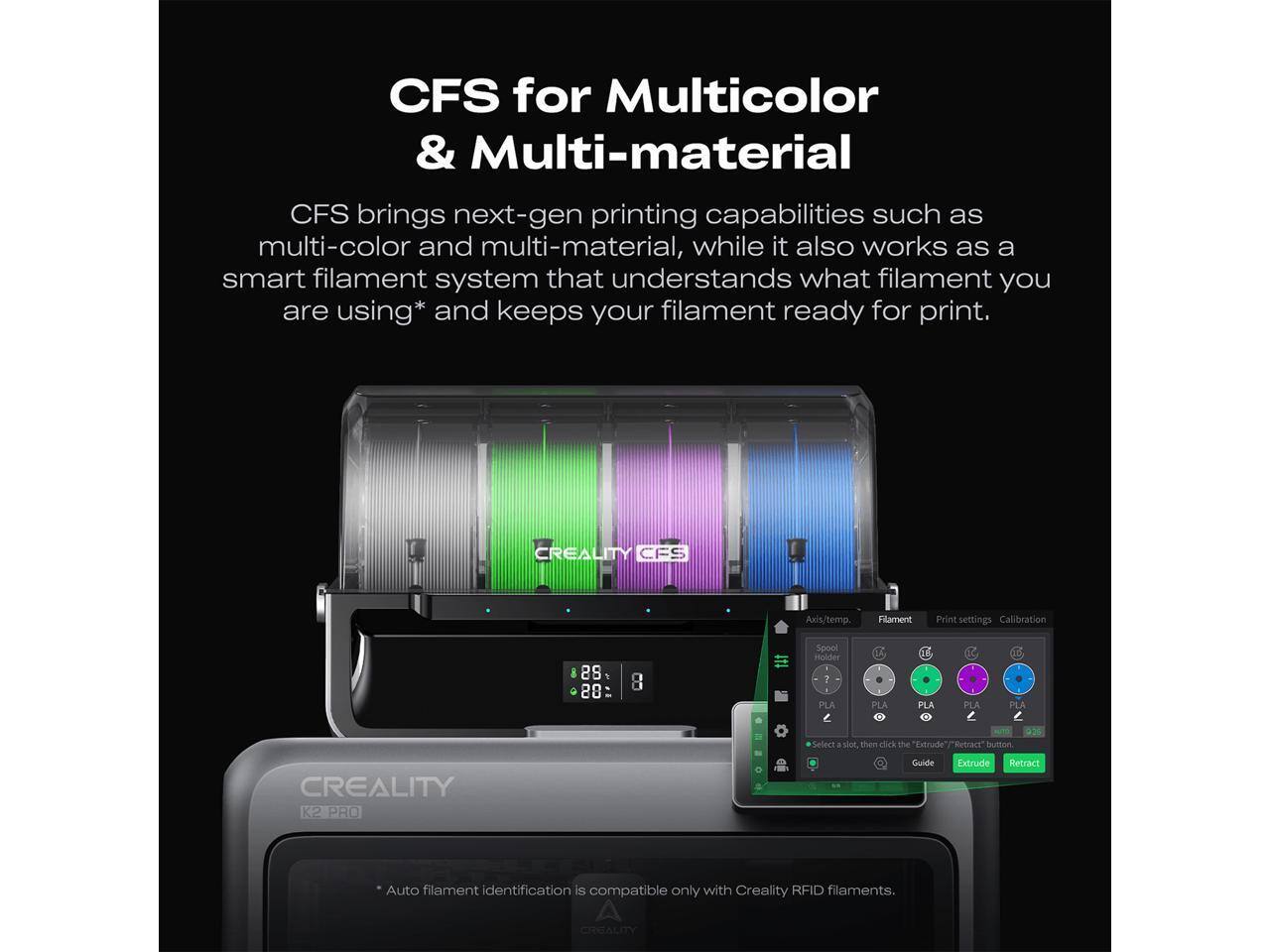 CFS for Multicolor & Multi-material

CFS brings next-gen printing capabilities such as multi-color and multi-material, while it also works as a smart filament system that understands what filament you are using* and keeps your filament ready for print.

CREALITY CFS Anis/temp Flament Print settings Calibration 28 28 8 Spool Holder 7 PLA PLA PLA PLA PLA PLA Select shot then click the "Extrude" "Retract" button

CREALITY K2 PRO Guide

Auto filament identification is compatible only with Creality RFID filaments.

*Auto filament identification is compatible only with Creality RFID filaments.