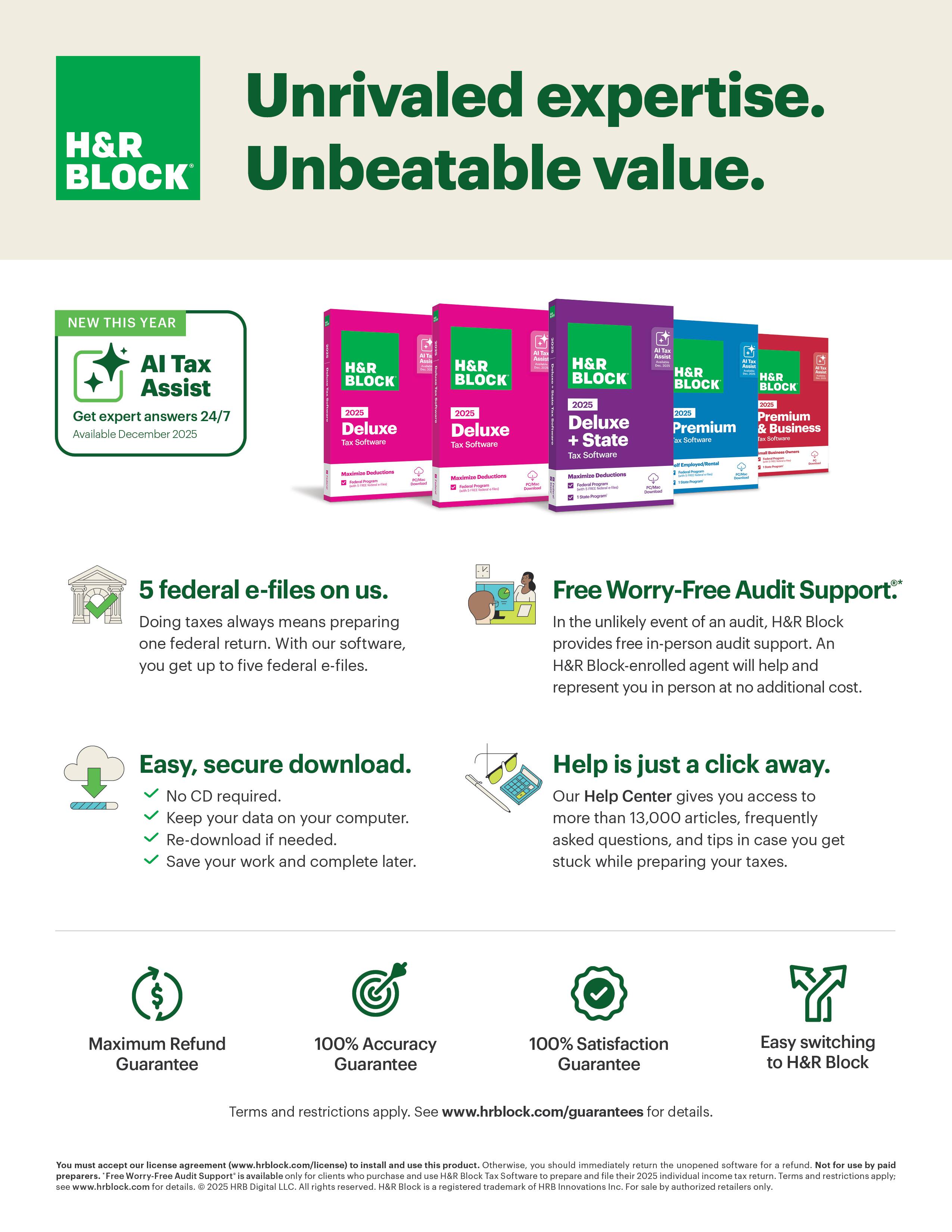 Unrivaled expertise.  
Unbeatable value.

H&R BLOCK

NEW THIS YEAR  
AI Tax Assist  
Get expert answers 24/7  
Available December 2025

5 federal e-files on us.  
Doing taxes always means preparing one federal return. With our software, you get up to five federal e-files.

Easy, secure download.  
- No CD required.  
- Keep your data on your computer.  
- Re-download if needed.  
- Save your work and complete later.

Free Worry-Free Audit Support.  
In the unlikely event of an audit, H&R Block provides free in-person audit support. An H&R Block-enrolled agent will help and represent you in person at no additional cost.

Help is just a click away.  
Our Help Center gives you access to more than 13,000 articles, frequently asked questions, and tips in case you get stuck while preparing your taxes.

Maximum Refund Guarantee  
100% Accuracy Guarantee  
100% Satisfaction Guarantee  
Easy switching to H&R Block

Terms and restrictions apply. See www.hrblock.com/guarantees for details.

You must accept our license agreement (www.hrblock.com/license) to install and use this product.