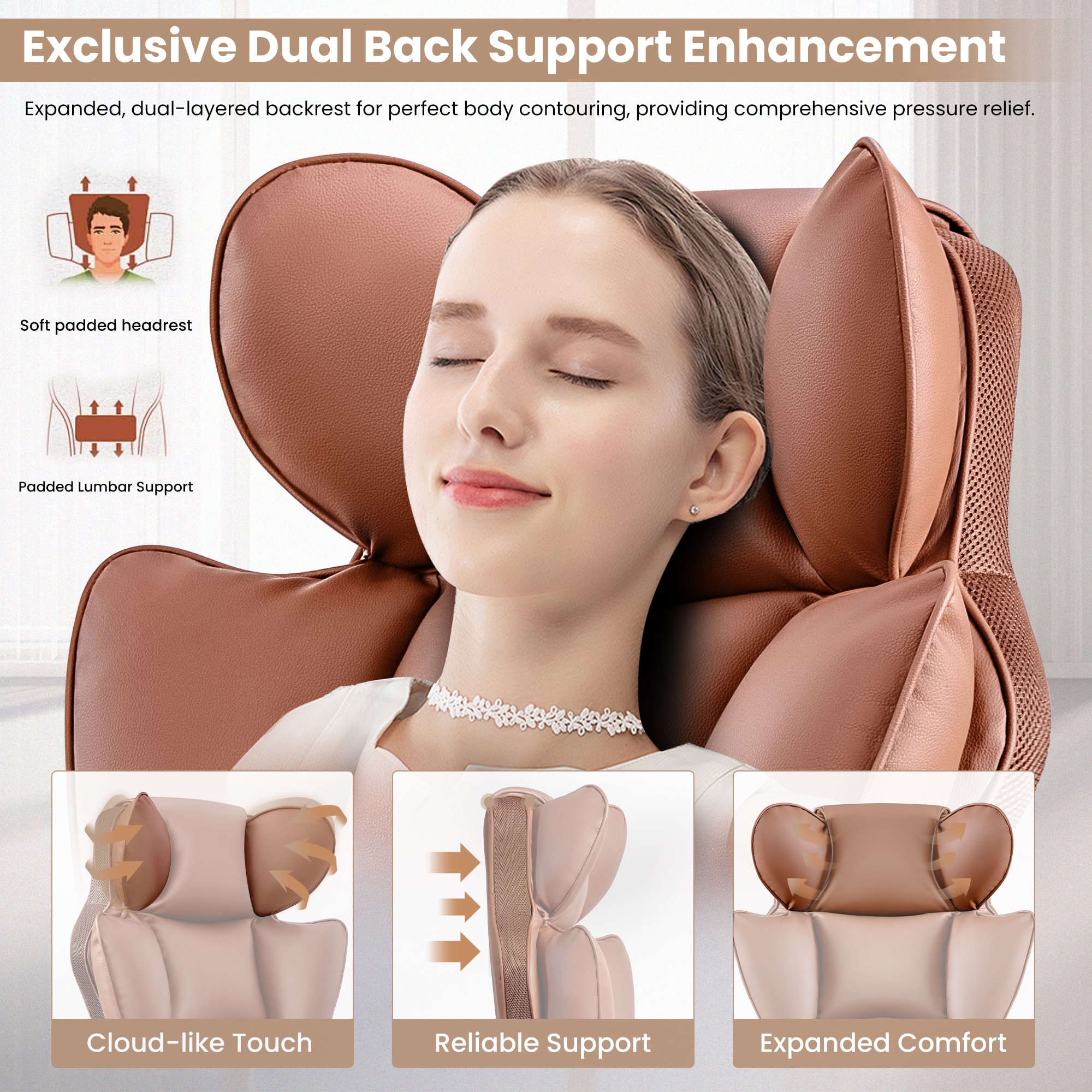Exclusive Dual Back Support Enhancement
Expanded, dual-layered backrest for perfect body contouring, providing comprehensive pressure relief.
Soft padded headrest
Padded Lumbar Support
Cloud-like Touch
Reliable Support
Expanded Comfort