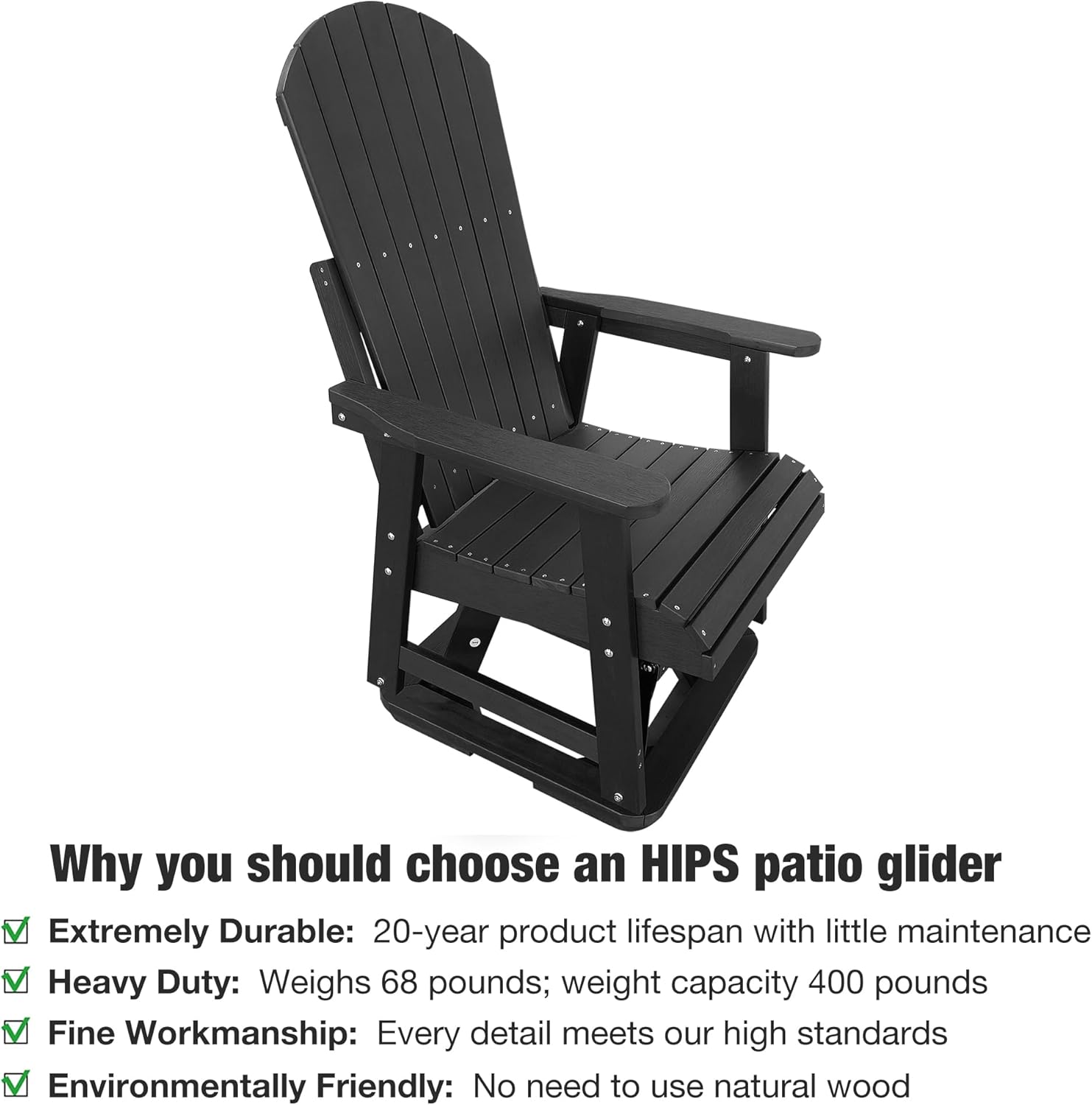 Why you should choose an HIPS patio glider

- Extremely Durable: 20-year product lifespan with little maintenance
- Heavy Duty: Weighs 68 pounds; weight capacity 400 pounds
- Fine Workmanship: Every detail meets our high standards
- Environmentally Friendly: No need to use natural wood