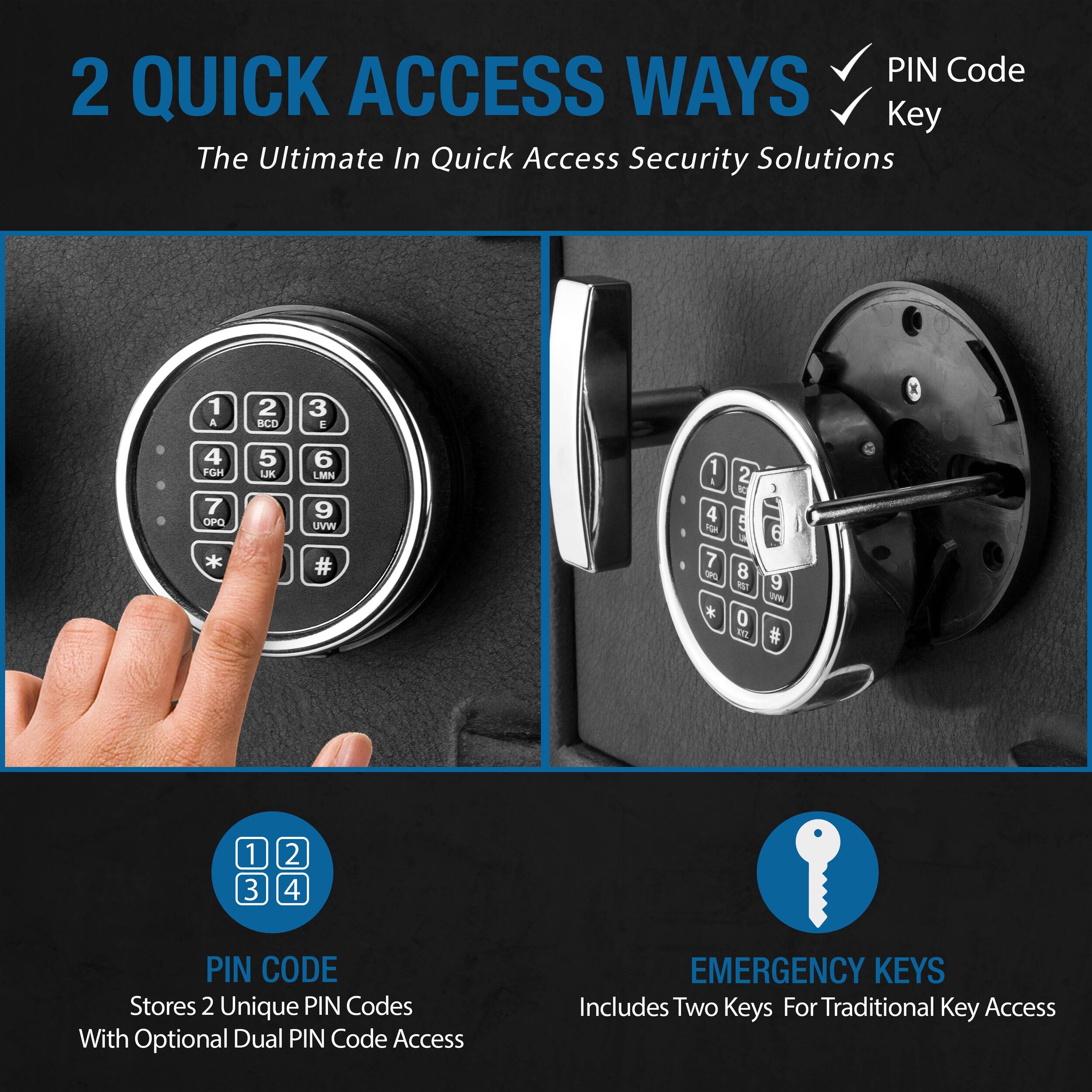 2 QUICK ACCESS WAYS  
The Ultimate In Quick Access Security Solutions

- PIN Code
- Key

PIN CODE  
Stores 2 Unique PIN Codes With Optional Dual PIN Code Access

EMERGENCY KEYS  
Includes Two Keys For Traditional Key Access