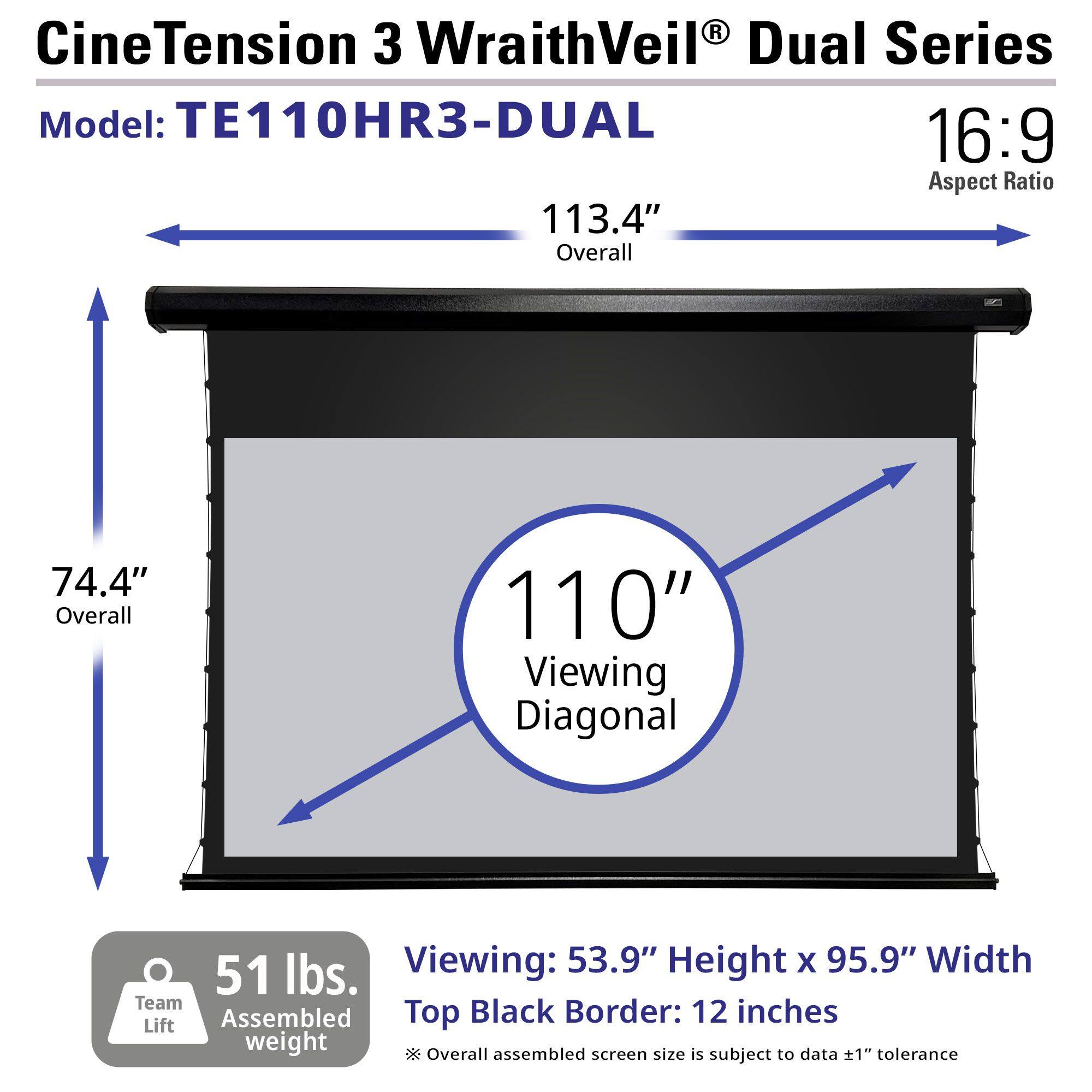 CineTension 3 WraithVeil® Dual Series  
Model: TE110HR3-DUAL  

16:9 Aspect Ratio  

113.4" Overall  
74.4" Overall  
110" Viewing Diagonal  

53.9" Height x 95.9" Width  
Top Black Border: 12 inches  

51 lbs. Team Lift Assembled weight  

*Overall assembled screen size is subject to data ±1" tolerance