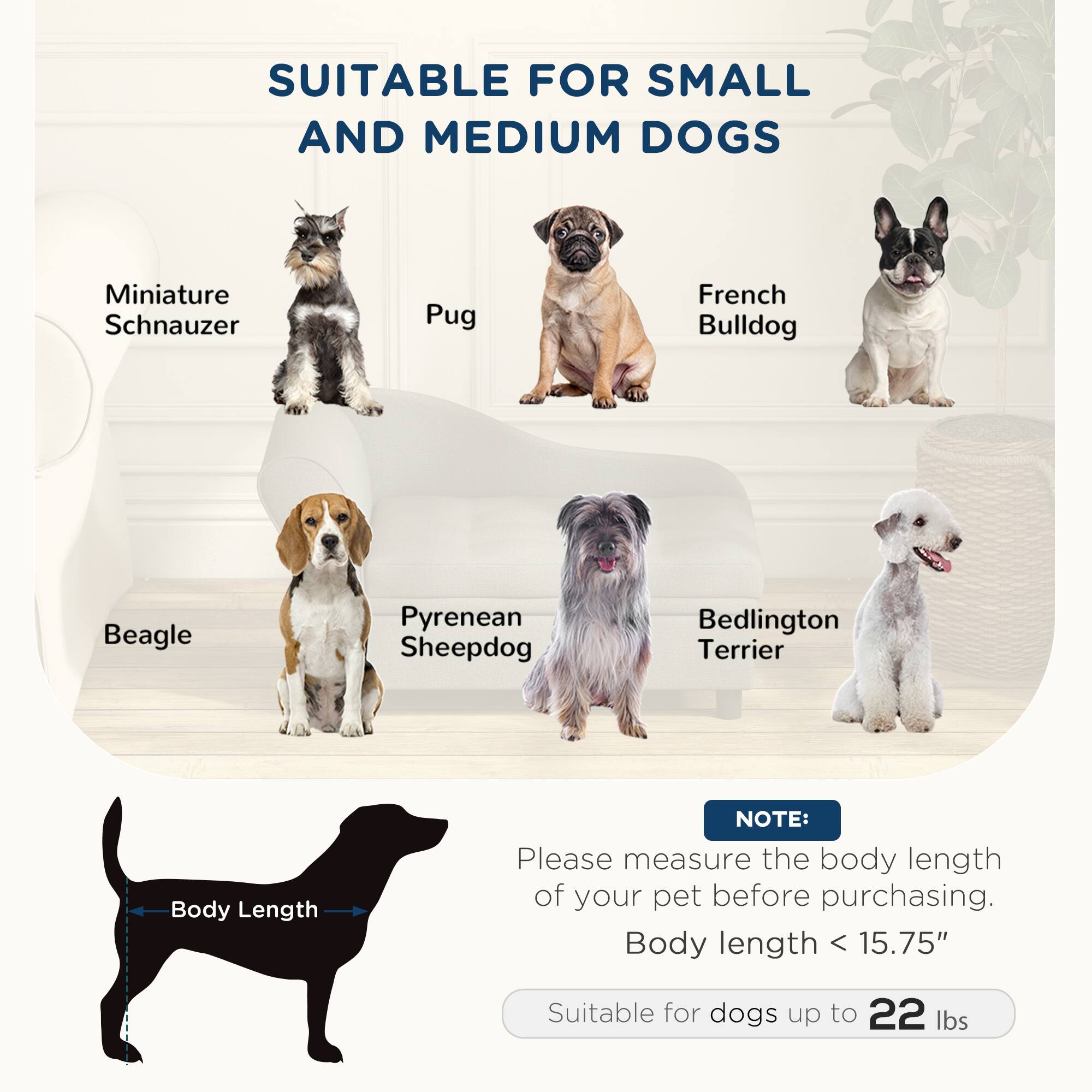 SUITABLE FOR SMALL AND MEDIUM DOGS

- Miniature Schnauzer
- Pug
- French Bulldog
- Beagle
- Pyrenean Sheepdog
- Bedlington Terrier

NOTE: Please measure the body length of your pet before purchasing. Body length < 15.75" Suitable for dogs up to 22 lbs