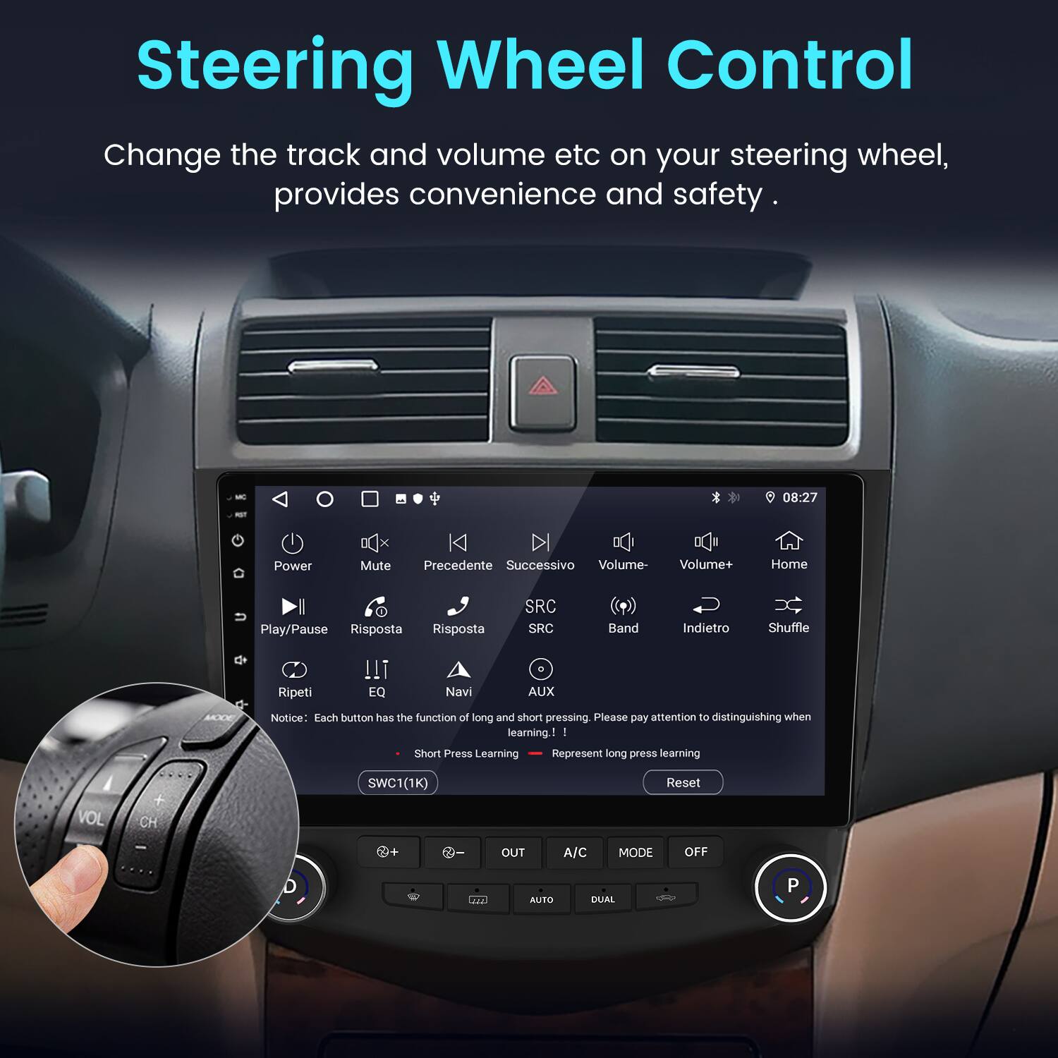 Steering Wheel Control

Change the track and volume etc on your steering wheel, provides convenience and safety.

08:27

Power Mute Precedente Successivo Volume- Volume+ Home Play/Pause Risposta Risposta SRC SRC Band Indietro Shuffle Ripeti !T EQ Navi AUX MOO

Notice: Each button has the function of long and short pressing. Please pay attention to distinguishing when learning.

- Short Press Learning
- Represent long press learning

VOL + CH

SWC1(1K) Reset + OUT A/C MODE OFF

121 AUSO DUAL P