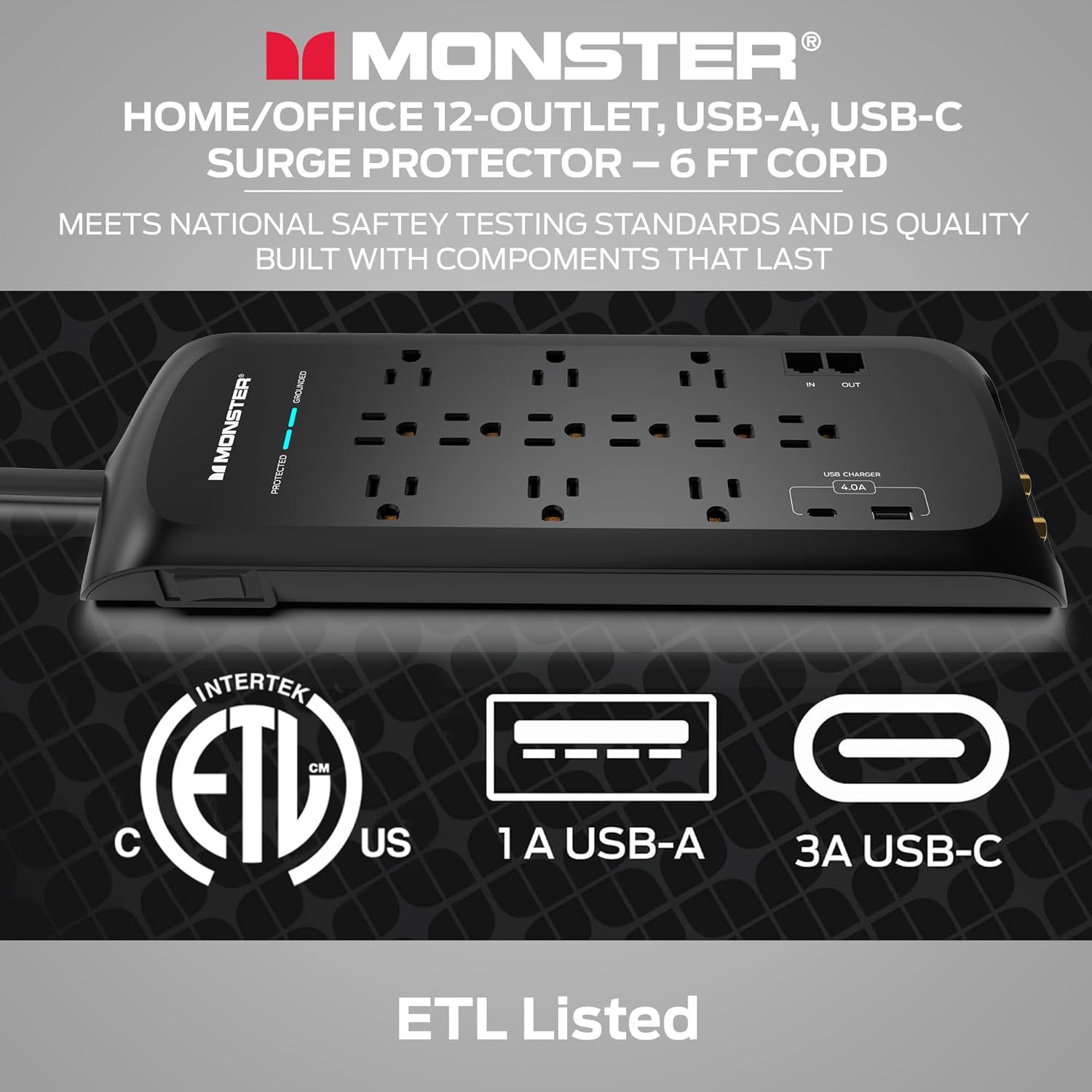 Monster Home/Office 12-Outlet, USB-A, USB-C Surge Protector - 6 FT Cord
Meets National Safety Testing Standards and is Quality Built with Components that Last.
Monster Protected.
Intertek CM ETL US 1 A USB-A, USB-C ETL Listed.
