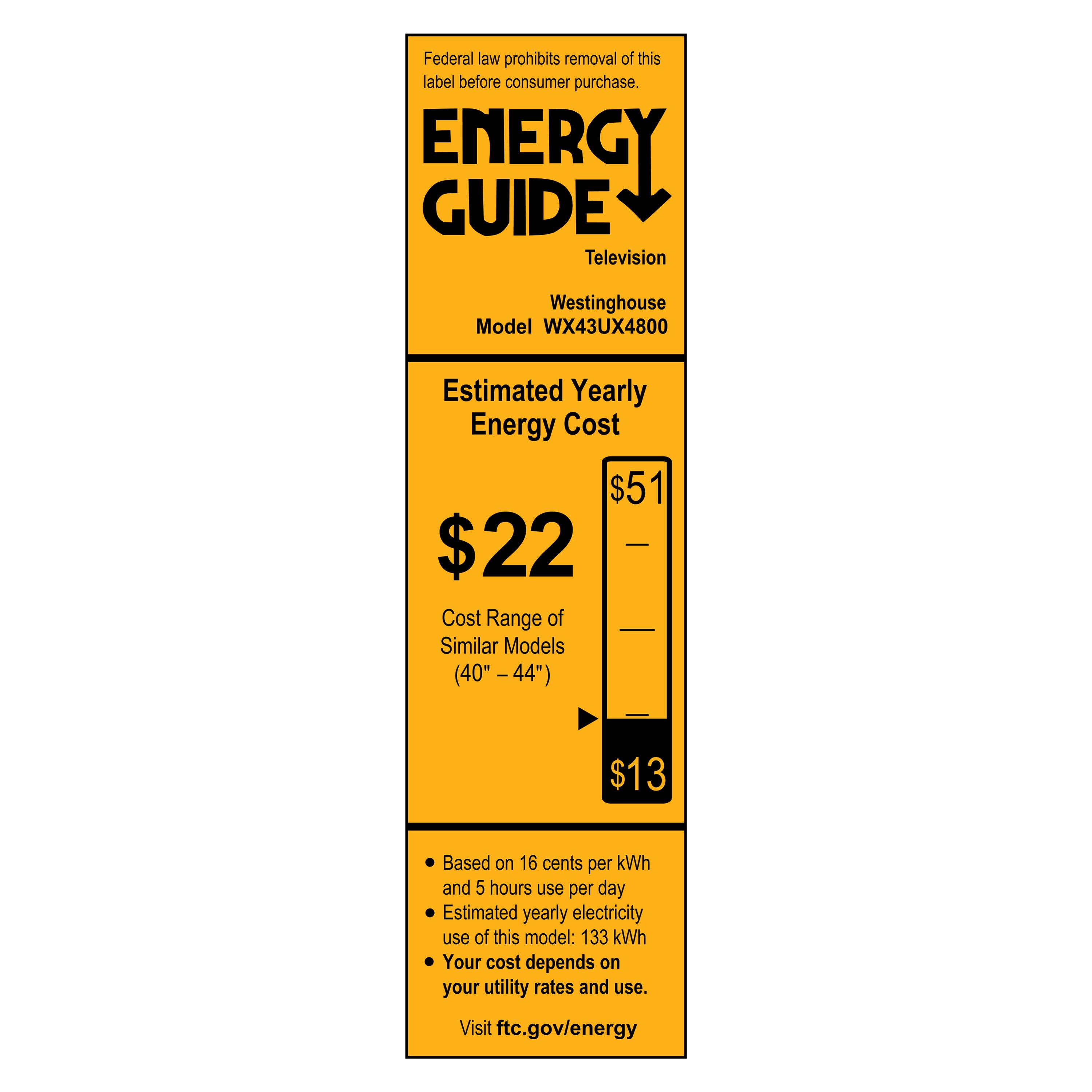 Federal law prohibits removal of this label before consumer purchase.

**ENERGY GUIDE**

Television  
Westinghouse  
Model WX43UX4800

**Estimated Yearly Energy Cost**

$22  
$51  
$13

Cost Range of Similar Models (40" – 44")

- Based on 16 cents per kWh
- Estimated yearly electricity use of this model: 133 kWh
- Your cost depends on your utility rates and use.

Visit ftc.gov/energy