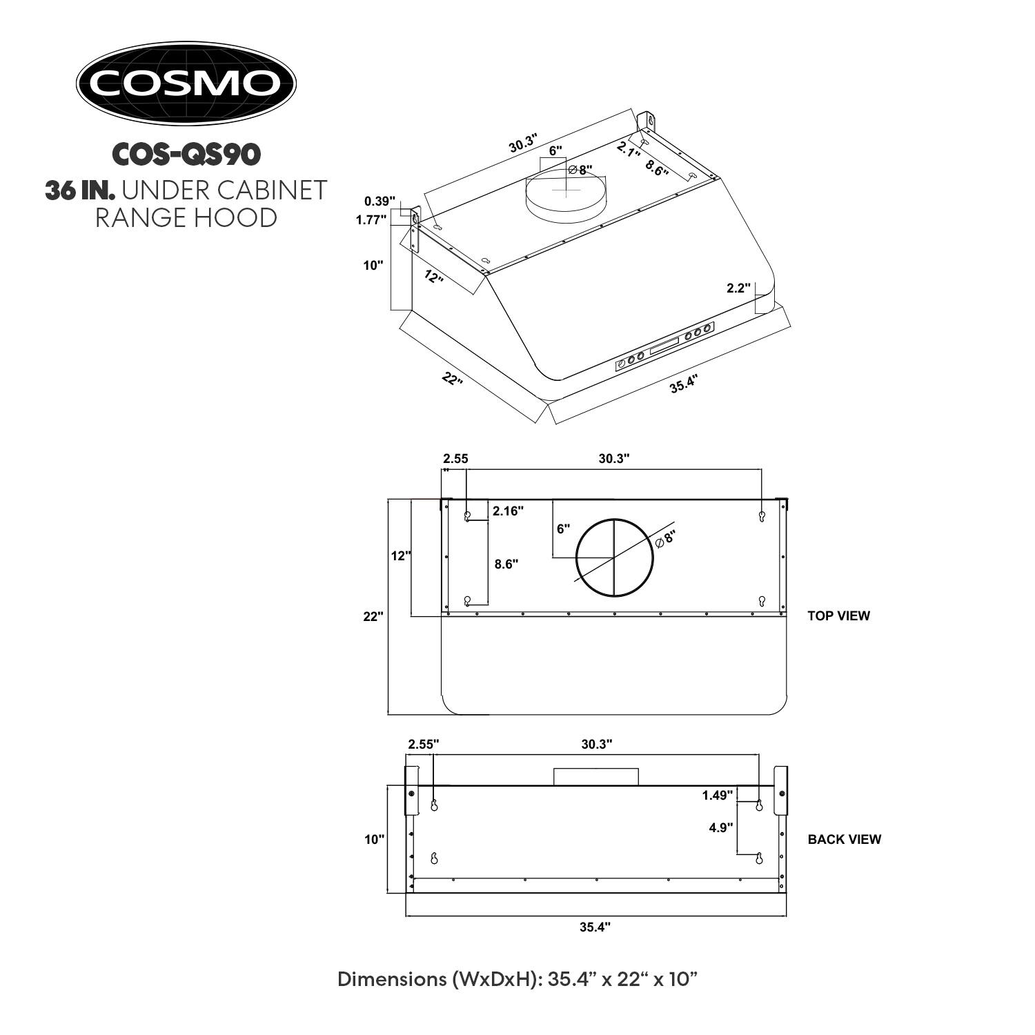 COSMO COS-QS90 36 IN. UNDER CABINET RANGE HOOD

Dimensions (WxDxH): 35.4" x 22" x 10"

TOP VIEW
- 35.4"
- 2.55"
- 30.3"
- 2.16"
- 8.6"
- 6"
- 8"
- 22"
- 2.55"
- 30.3"
- 6"
- 1.49"
- 4.9"
- 4"

BACK VIEW
- 35.4"
- 2.55"
- 30.3"
- 2.16"
- 8.6"
- 6"
- 8"
- 22"