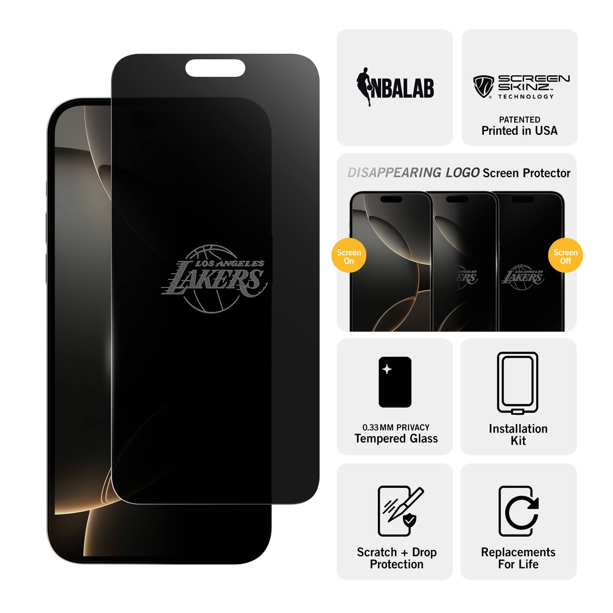 NBALAB SCREEN SKINZ  
TECHNOLOGY PATENTED  
Printed in USA  

DISAPPEARING LOGO Screen Protector  
LOS ANGELES LAKERS  

Screen On  
Screen Off  

0.33MM PRIVACY Tempered Glass  
Installation Kit  
Scratch + Drop Protection  
Replacements For Life