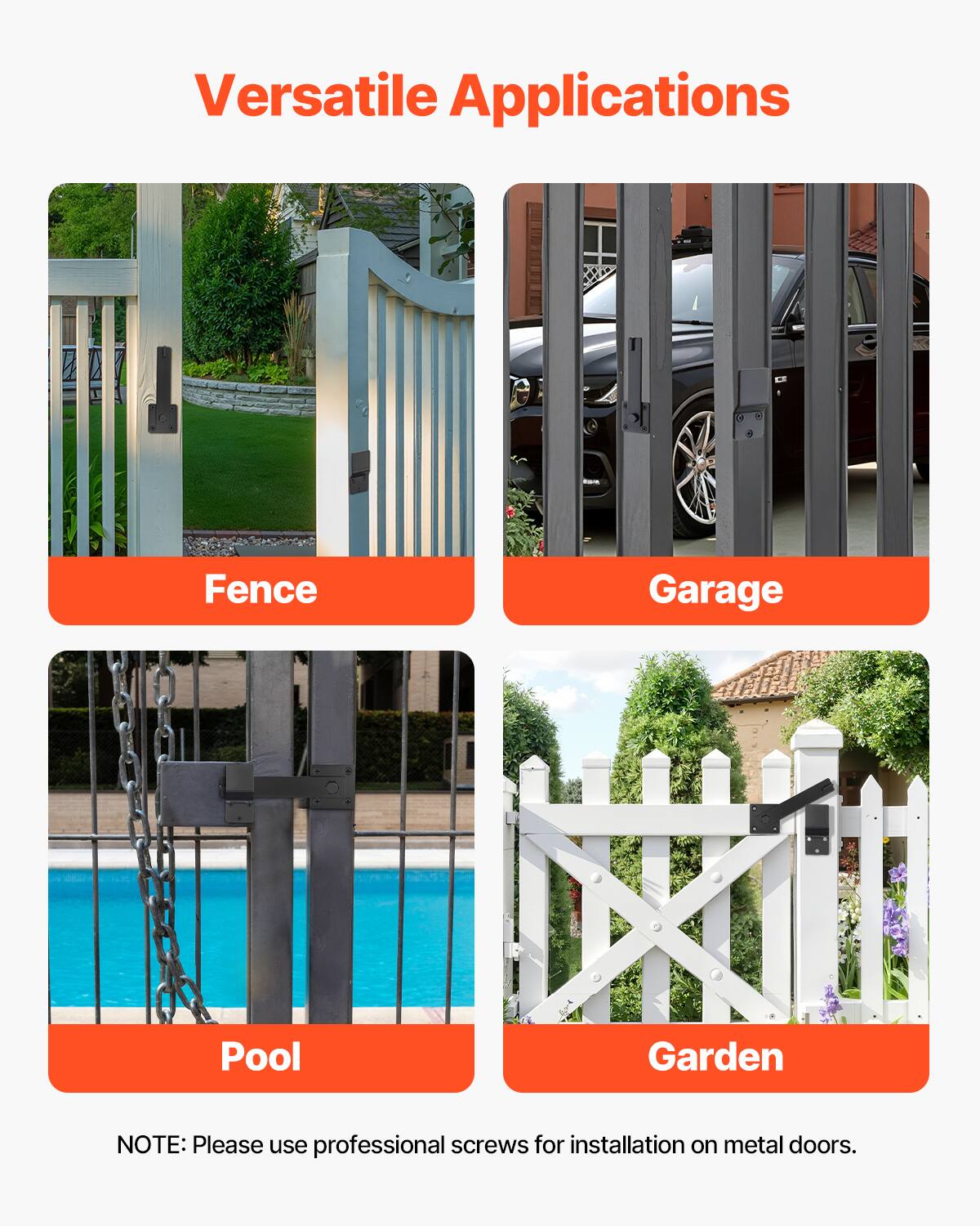 Versatile Applications

- Fence
- Garage
- Pool
- Garden

NOTE: Please use professional screws for installation on metal doors.