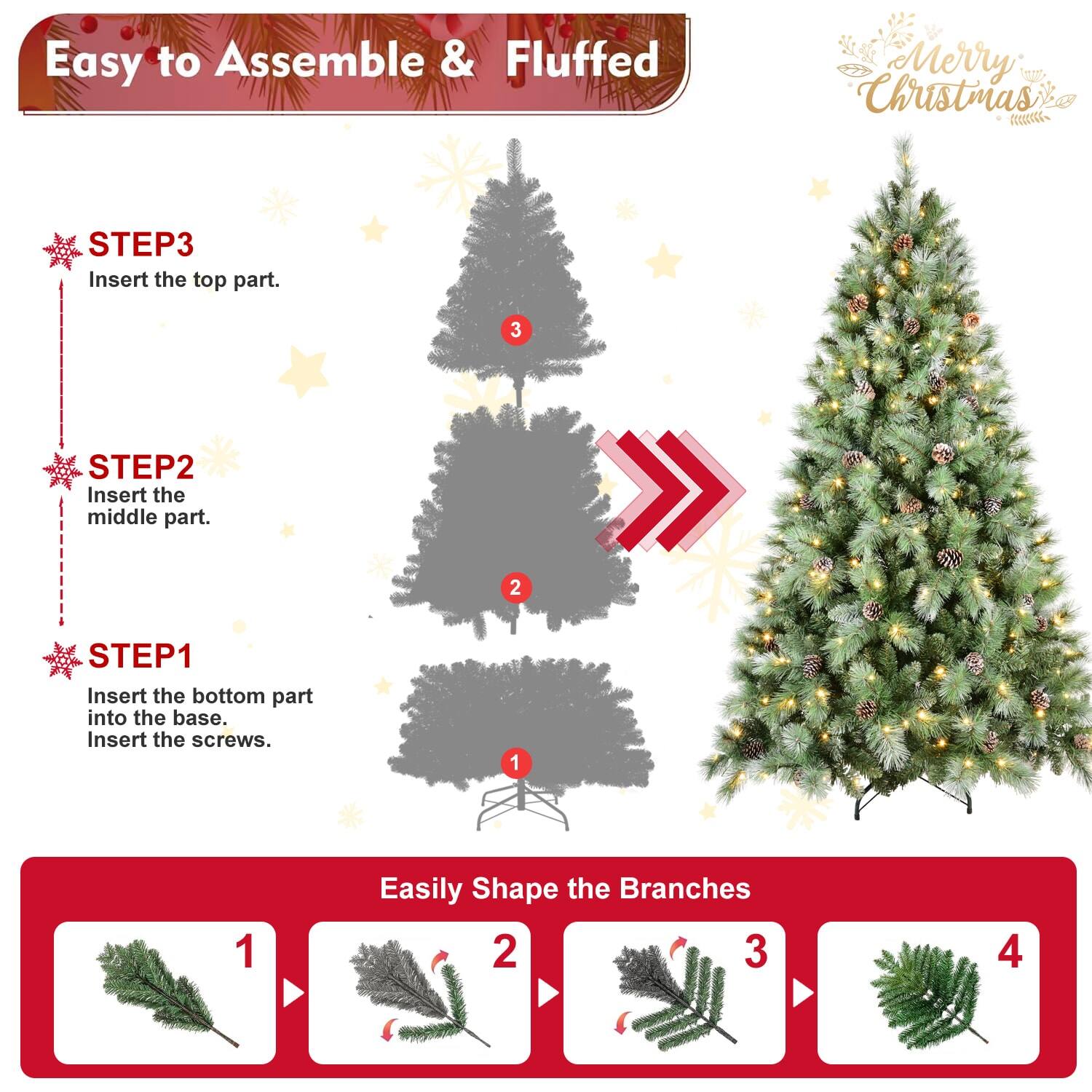 Easy to Assemble & Fluffed  
Merry Christmas  

STEP1  
Insert the bottom part into the base.  
Insert the screws.  

STEP2  
Insert the middle part.  

STEP3  
Insert the top part.  

Easily Shape the Branches  
1  
2  
3  
4