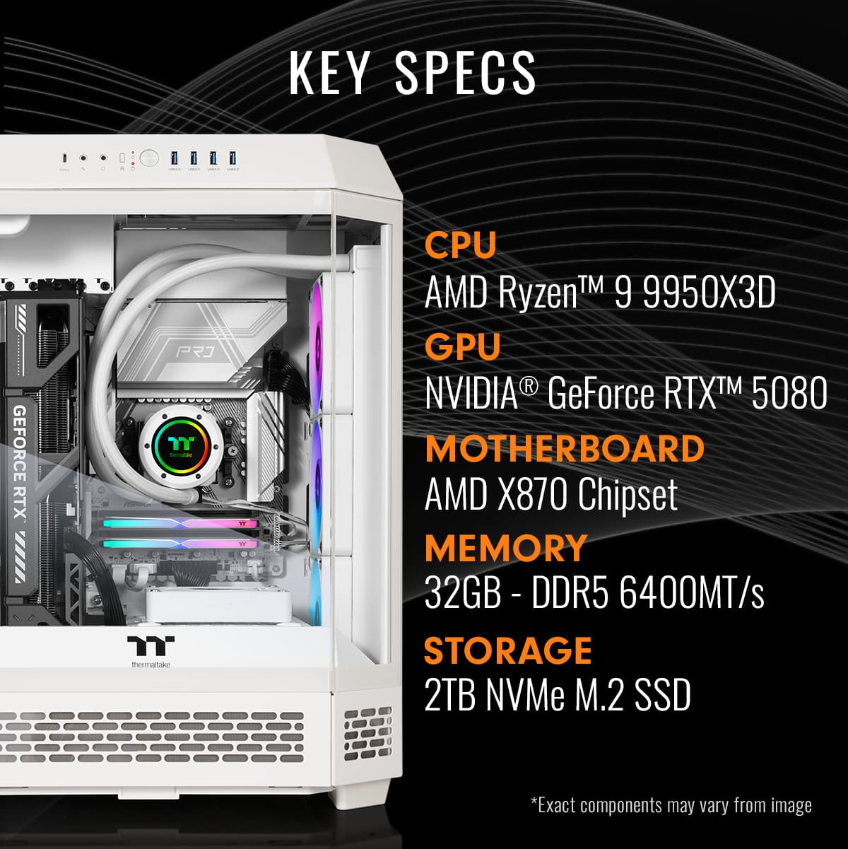 KEY SPECS - CPU: AMD Ryzen 9 9950X3D - GPU: NVIDIA GeForce RTX 3080 - MOTHERBOARD: AMD X870 Chipset - MEMORY: 32GB DDR5 6400MT/s - STORAGE: 2TB NVMe M.2 SSD