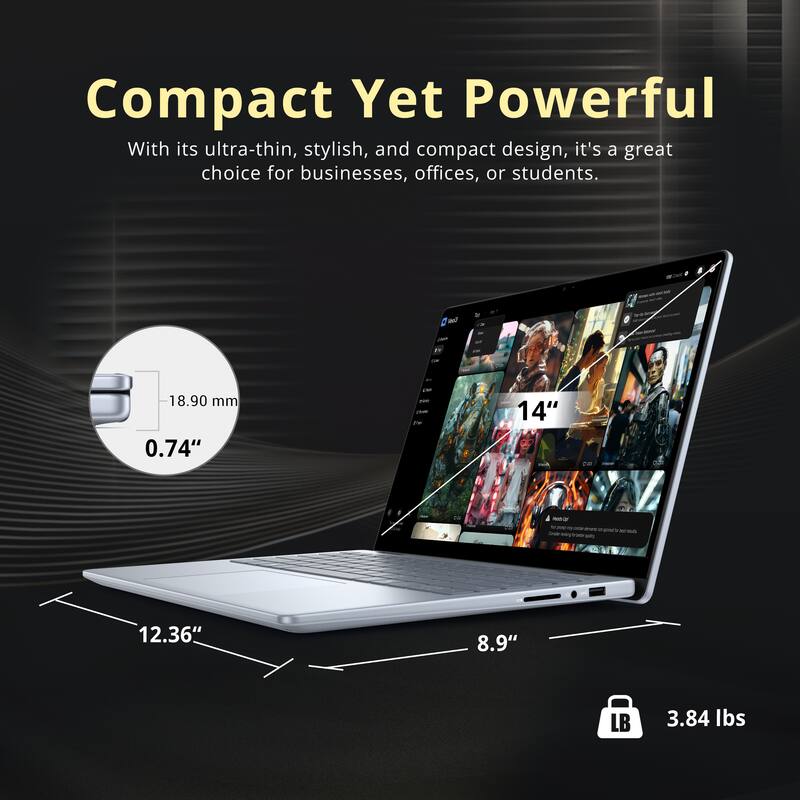 Compact Yet Powerful

With its ultra-thin, stylish, and compact design, it's a great choice for businesses, offices, or students.

- F: 18.90 mm (0.74")
- D: 12.36" x 8.9"
- LB: 3.84 lbs