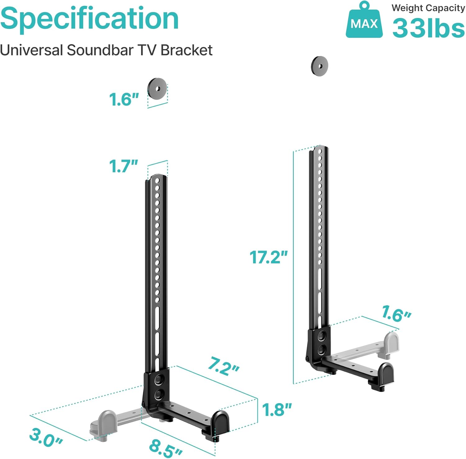 Specification  
Universal Soundbar TV Bracket  

Weight Capacity MAX 33lbs  

1.6"  
1.7"  
17.2"  
3.0"  
7.2"  
8.5"  
1.8"  
1.6"