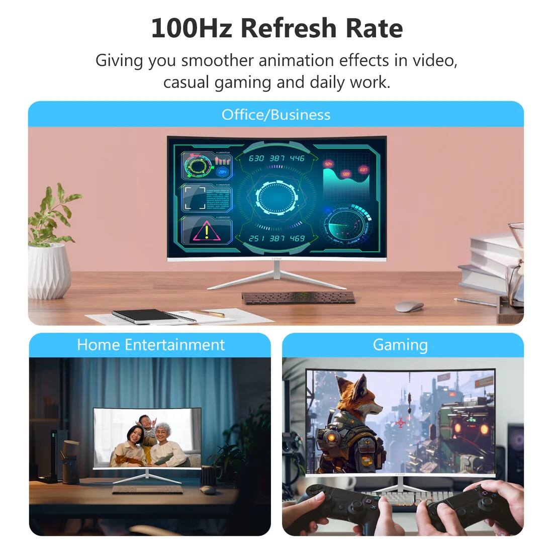 100Hz Refresh Rate  
Giving you smoother animation effects in video, casual gaming and daily work.  

Office/Business  

Home Entertainment  

Gaming