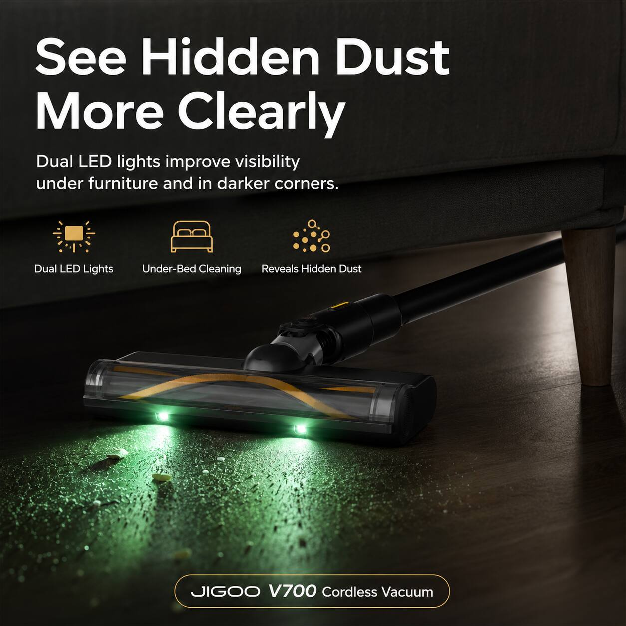 See Hidden Dust More Clearly

Dual LED lights improve visibility under furniture and in darker corners.

Dual LED Lights
Under-Bed Cleaning
Reveals Hidden Dust

JIGOO V700 Cordless Vacuum