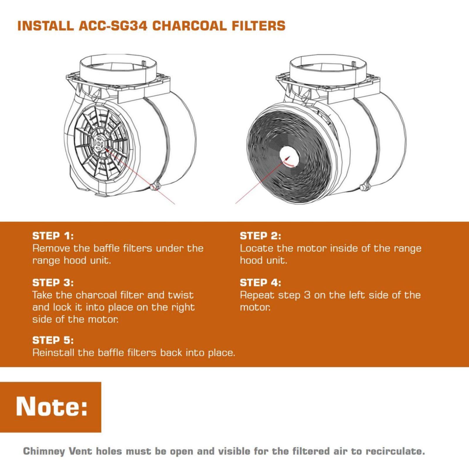 INSTALL ACC-SG34 CHARCOAL FILTERS

STEP 1: Remove the baffle filters under the range hood unit.

STEP 2: Locate the motor inside of the range hood unit.

STEP 3: Take the charcoal filter and twist and lock it into place on the right side of the motor.

STEP 4: Repeat step 3 on the left side of the motor.

STEP 5: Reinstall the baffle filters back into place.

Note: Chimney Vent holes must be open and visible for the filtered air to recirculate.