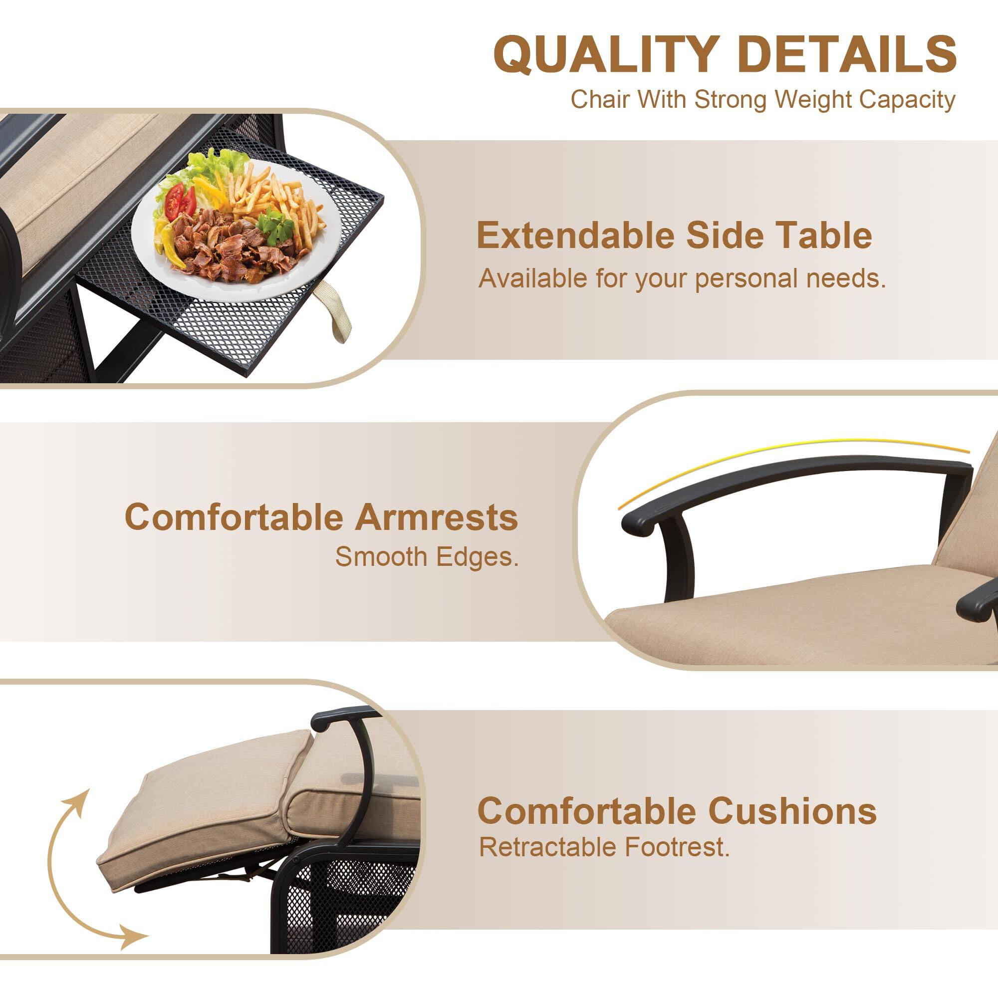 QUALITY DETAILS  
Chair With Strong Weight Capacity  
Extendable Side Table  
Available for your personal needs.  

Comfortable Armrests  
Smooth Edges.  

Comfortable Cushions  
Retractable Footrest.