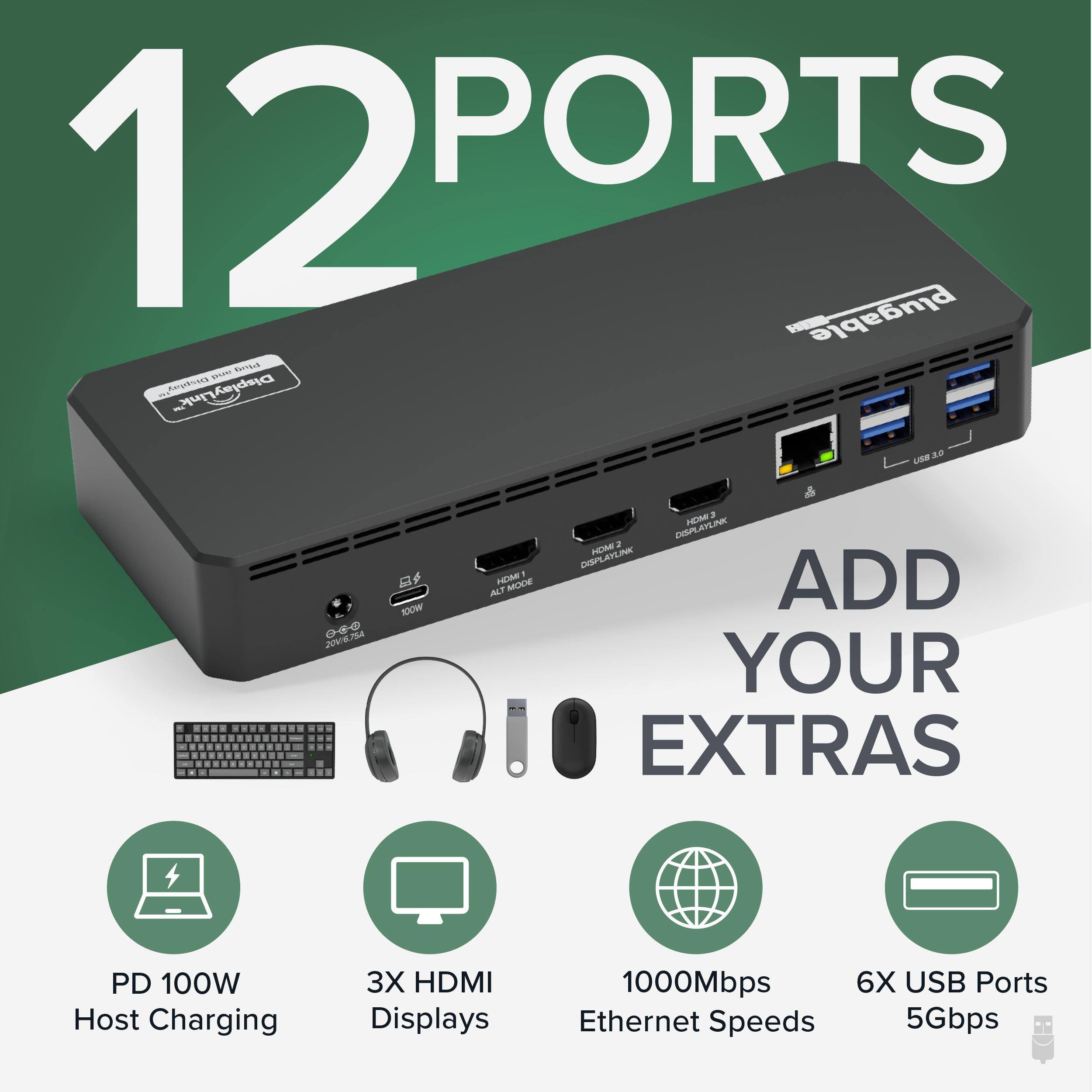 12 PORTS

Plugable

ADD YOUR EXTRAS

PD 100W Host Charging
3X HDMI Displays
1000Mbps Ethernet Speeds
6X USB Ports 5Gbps