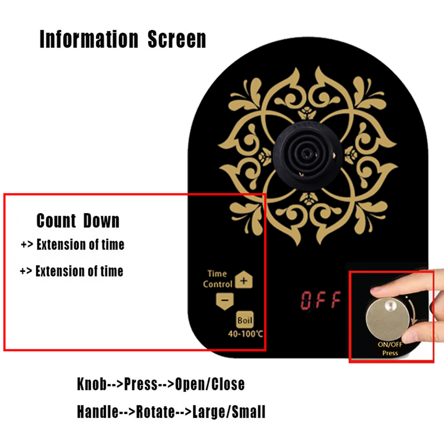 Information Screen

Count Down
+> Extension of time
+> Extension of time

Time Control
Boil 40-100°C

Knob-->Press-->Open/Close
Handle-->Rotate-->Large/Small

ON/OFF Press