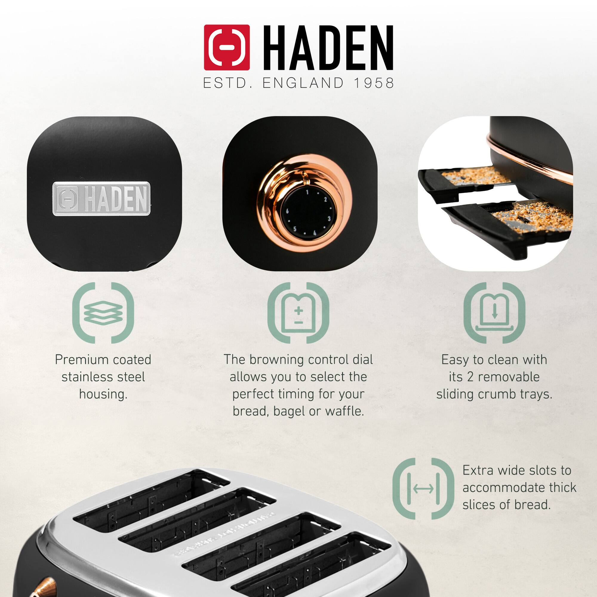 HADEN  
ESTD. ENGLAND 1958  

- Premium coated stainless steel housing.  
- The browning control dial allows you to select the perfect timing for your bread, bagel or waffle.  
- Easy to clean with its 2 removable sliding crumb trays.  
- Extra wide slots to accommodate thick slices of bread.