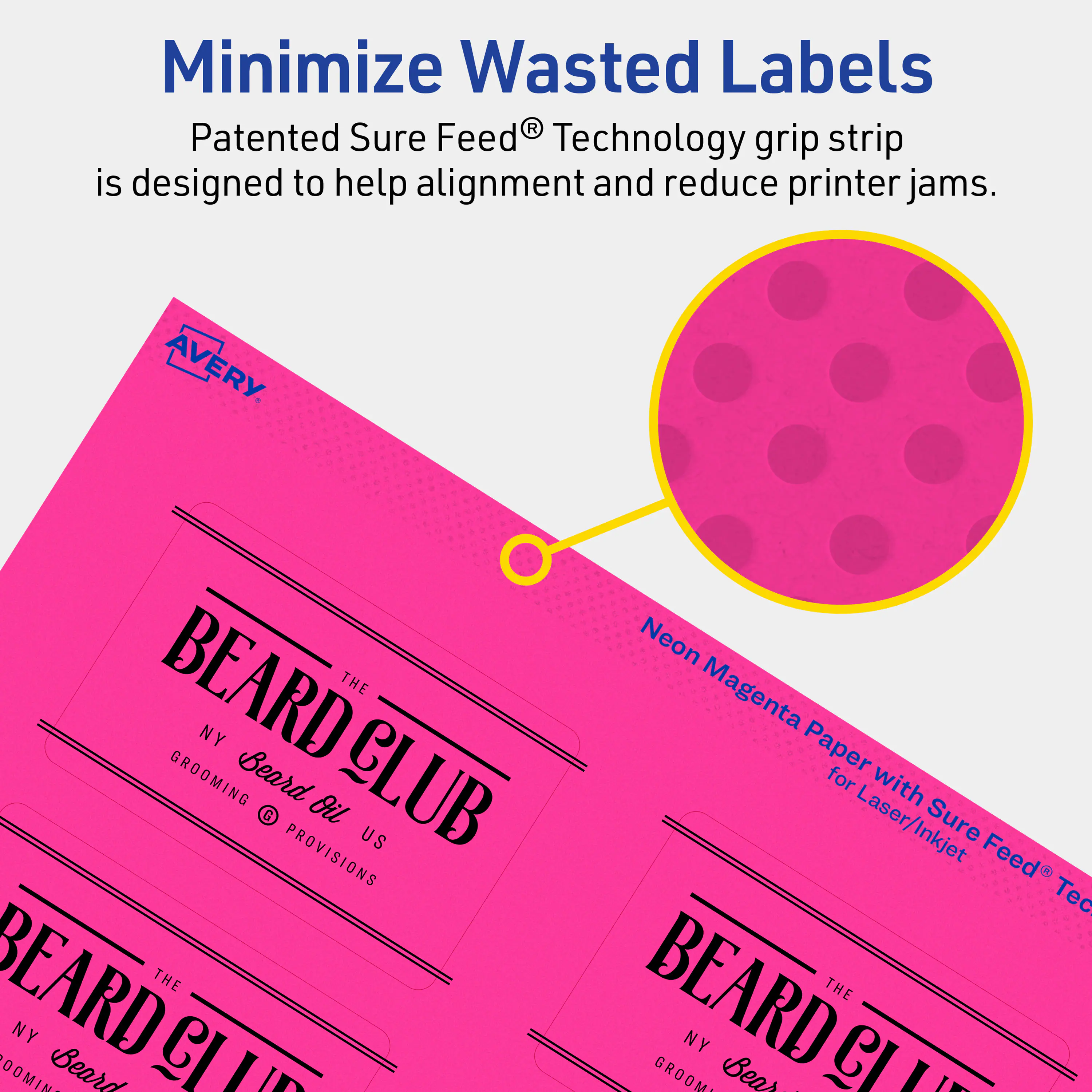 Minimize Wasted Labels

Patented Sure Feed® Technology grip strip is designed to help alignment and reduce printer jams.

AVERY

BEARD CLUB
THE NY GROOMING
Beard Oil
US PROVISIONS

Neon Magenta Paper for Laser/Inkjet Sure Feed® Technology