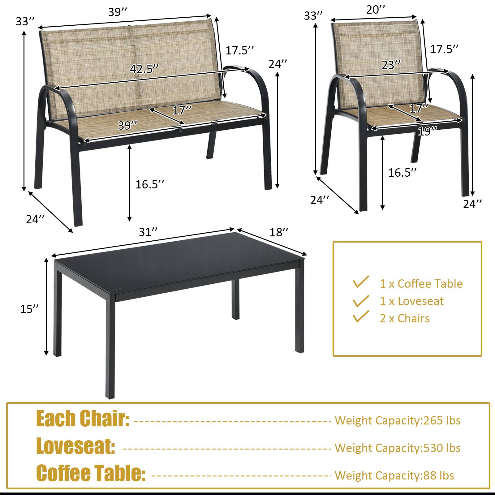 33" 39" 33" 20" 42.5" 17.5" 24" 23" 17.5" 39" 17" 17" 19" 24" 16.5" 31" 18" 24" 16.5" 24" 15" 1 x Coffee Table 1 x Loveseat 2 x Chairs Each Chair: Loveseat: Coffee Table: Weight Capacity: 265 lbs Weight Capacity: 530 lbs Weight Capacity: 88 lbs