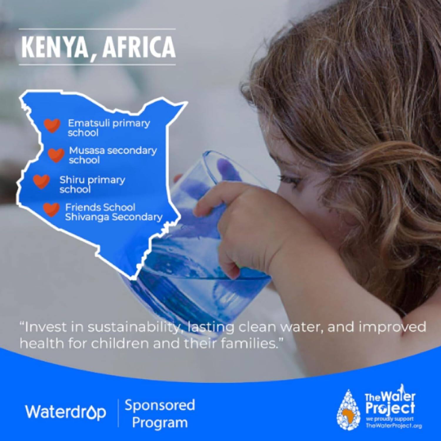 KENYA, AFRICA

- Ematsuli primary school
- Musasa secondary school
- Shiru primary school
- Friends School Shivanga Secondary

"Invest in sustainability, lasting clean water, and improved health for children and their families."

Waterdrop Sponsored Program

The Water Project
we proudly support TheWaterProject.org