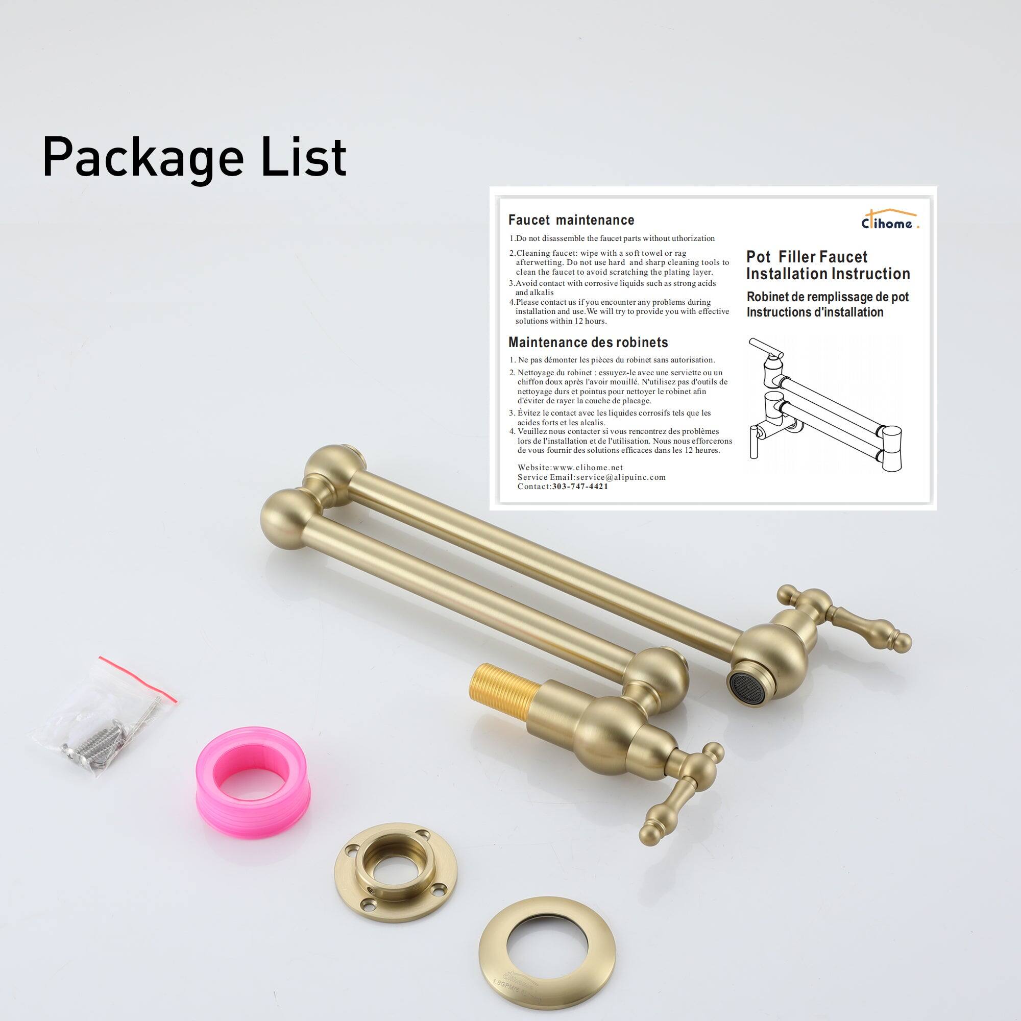 Package List

Faucet maintenance

Do not disassemble the faucet parts without authorization.
Cleaning with a soft cloth or rag.
Avoid contact with corrosive liquids and acids.

Pot Filler Faucet Installation Instruction

Robinet de remplacement de pot
Instructions d'installation

Maintenance des robinets

Do not disassemble the faucet parts without authorization.
Netoyage du robinet : use a soft cloth or rag.
Avoid contact with corrosive liquids and acids.

Installation and use. We will try to provide you with effective solutions within 12 hours.

Contact : 03-347-42-11
Website : www.cihome.com

Maintenance of faucets

Do not disassemble the faucet parts without authorization.
Netoyage du robinet : use a soft cloth or rag.
Avoid contact with corrosive liquids and acids.

Installation and use. We will try to provide you with effective solutions within 12 hours.

Contact : 03-347-42-11
Website : www.cihome.com