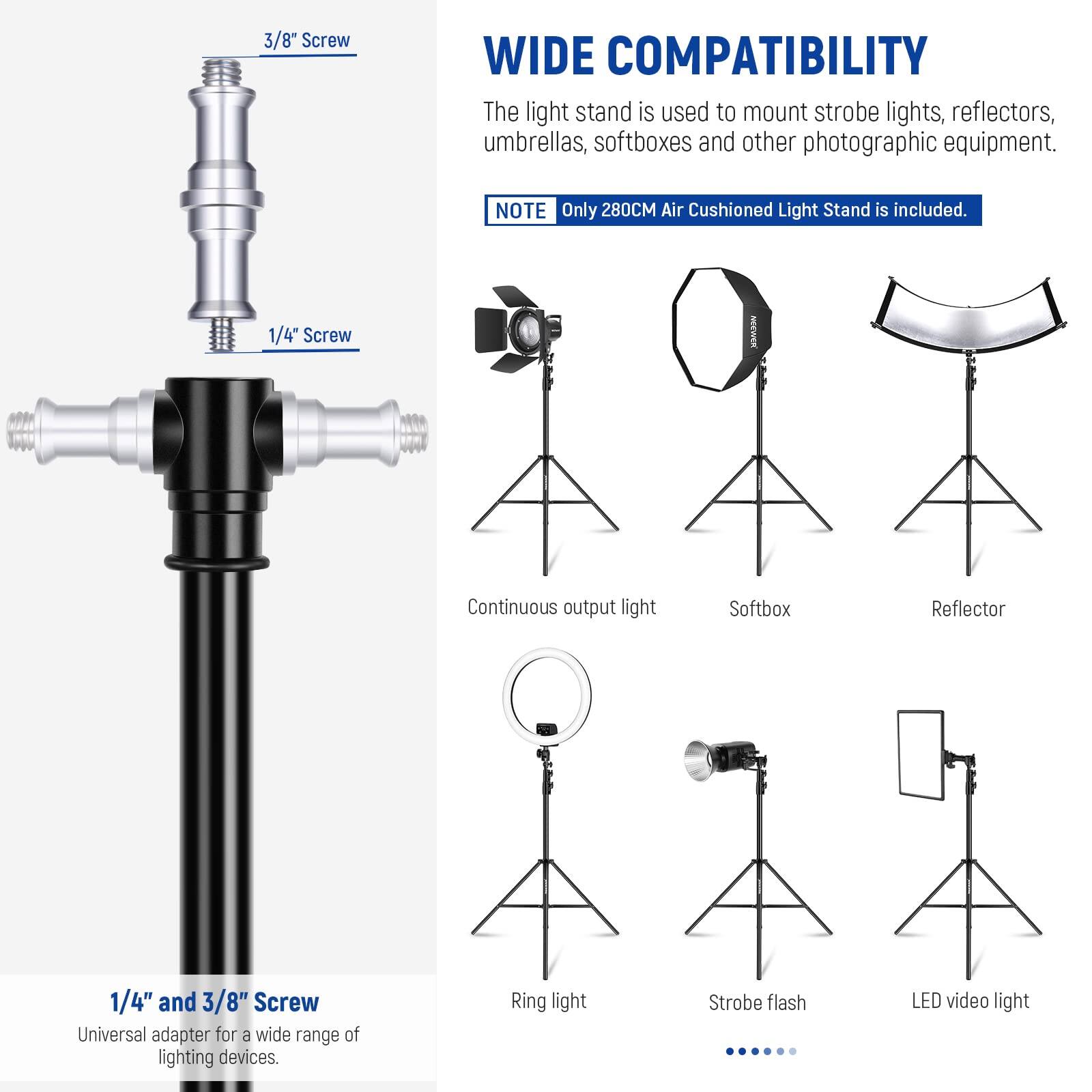 3/8" Screw  
WIDE COMPATIBILITY  
The light stand is used to mount strobe lights, reflectors, umbrellas, softboxes and other photographic equipment.  
NOTE: Only 280CM Air Cushioned Light Stand is included.  

1/4" Screw  
Continuous output light  
Softbox  
Reflector  
1/4" and 3/8" Screw  
Universal adapter for a wide range of lighting devices.  
Ring light  
Strobe flash  
LED video light