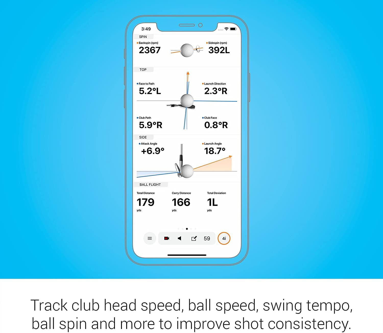 3:49  
SPIN  
- Backspin (rpm): 2367  
- Sidespin (rpm): 392L  
- Launch Direction: 2.3R  

TOP  
- Face to Path: 5.2L  
- Club Path: 5.9R  
- Club Face: 0.8R  

SIDE  
- Attack Angle: +6.9°  

BALL FLIGHT  
- Launch Angle: 18.7°  
- Total Distance: 179 yds  
- Carry Distance: 166 yds  
- Total Deviation: 1L yds  

Track club head speed, ball speed, swing tempo, ball spin and more to improve shot consistency.