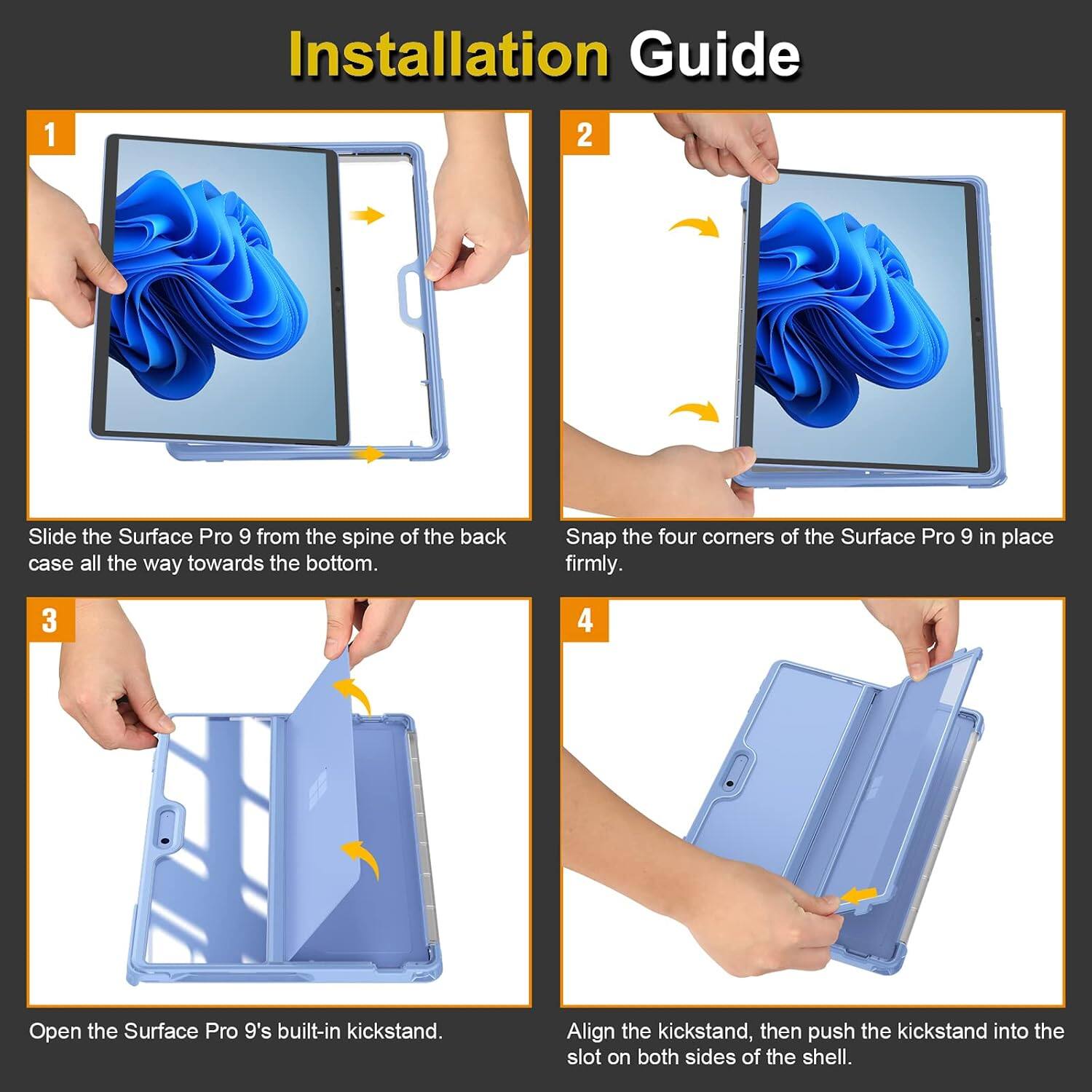 Installation Guide

1. Slide the Surface Pro 9 from the spine of the back case all the way towards the bottom.
2. Snap the four corners of the Surface Pro 9 in place firmly.
3. Open the Surface Pro 9's built-in kickstand.
4. Align the kickstand, then push the kickstand into the slot on both sides of the shell.
