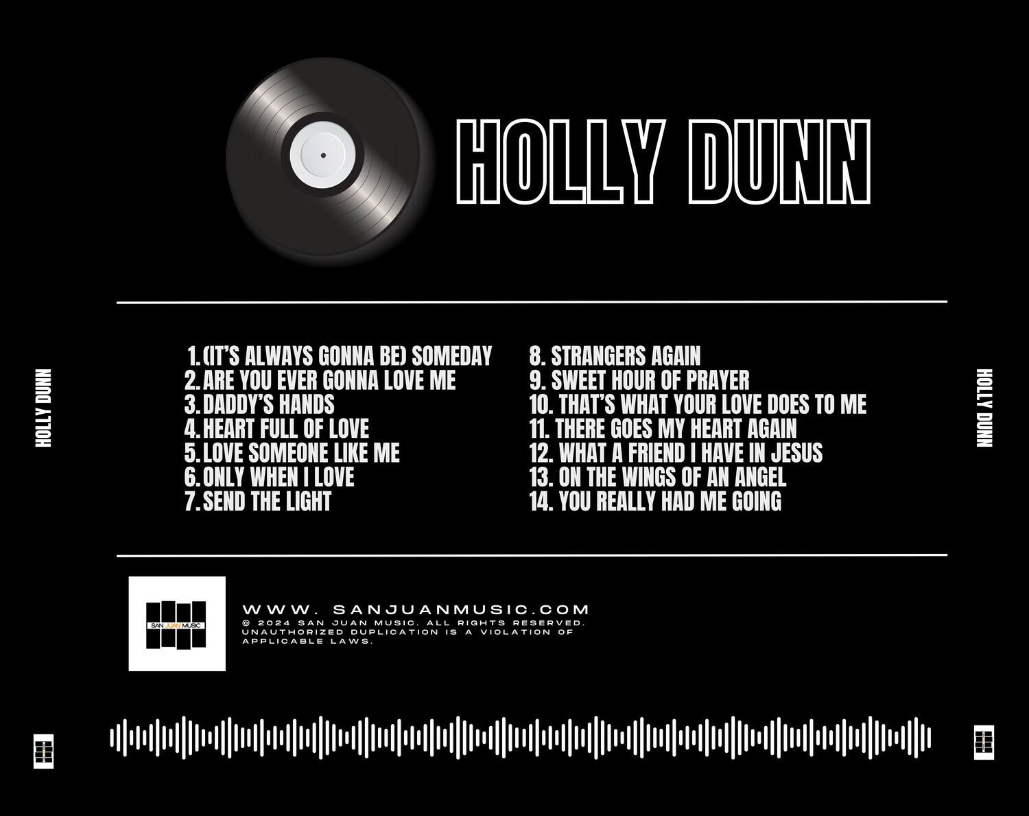 HOLLY DUNN

1. (IT'S ALWAYS GONNA BE) SOMEDAY  
2. ARE YOU EVER GONNA LOVE ME  
3. DADDY'S HANDS  
4. HEART FULL OF LOVE  
5. LOVE SOMEONE LIKE ME  
6. ONLY WHEN I LOVE  
7. SEND THE LIGHT  
8. STRANGERS AGAIN  
9. SWEET HOUR OF PRAYER  
10. THAT'S WHAT YOUR LOVE DOES TO ME  
11. THERE GOES MY HEART AGAIN  
12. WHAT A FRIEND I HAVE IN JESUS  
13. ON THE WINGS OF AN ANGEL  
14. YOU REALLY HAD ME GOING  

HOLLY DUNN  
www.SANJUANMUSIC.COM  
© 2024 SAN JUAN MUSIC. ALL RIGHTS RESERVED.  
UNAUTHORIZED DUPLICATION IS A VIOLATION OF APPLICABLE LAWS.