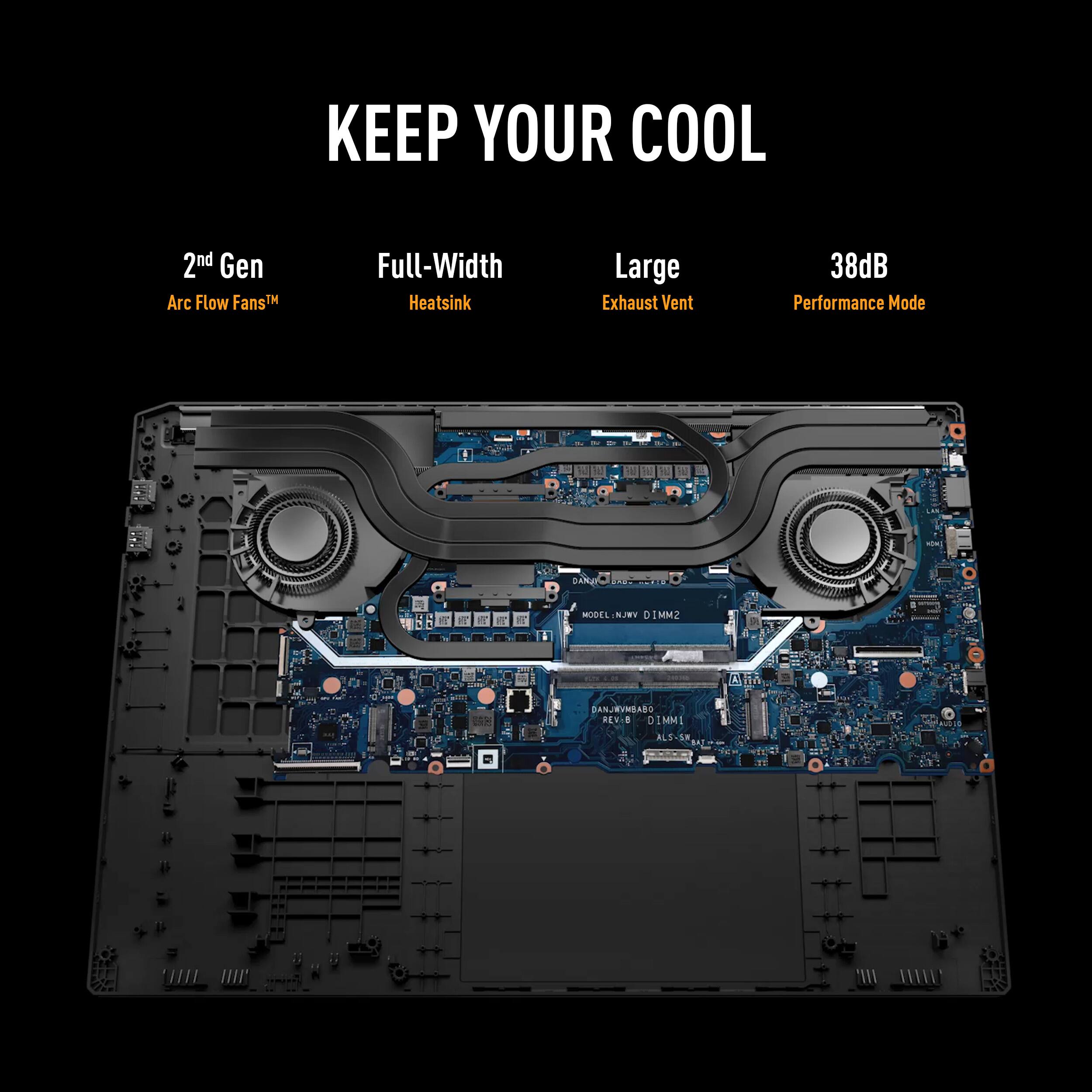 KEEP YOUR COOL

2nd Gen Arc Flow Fans
Full-Width Heatsink
Large Exhaust Vent
38dB Performance Mode

MODEL: NJRY DIMM2
A10 A
DANJRYWEABO
RENIO DIMMI
ALS-S