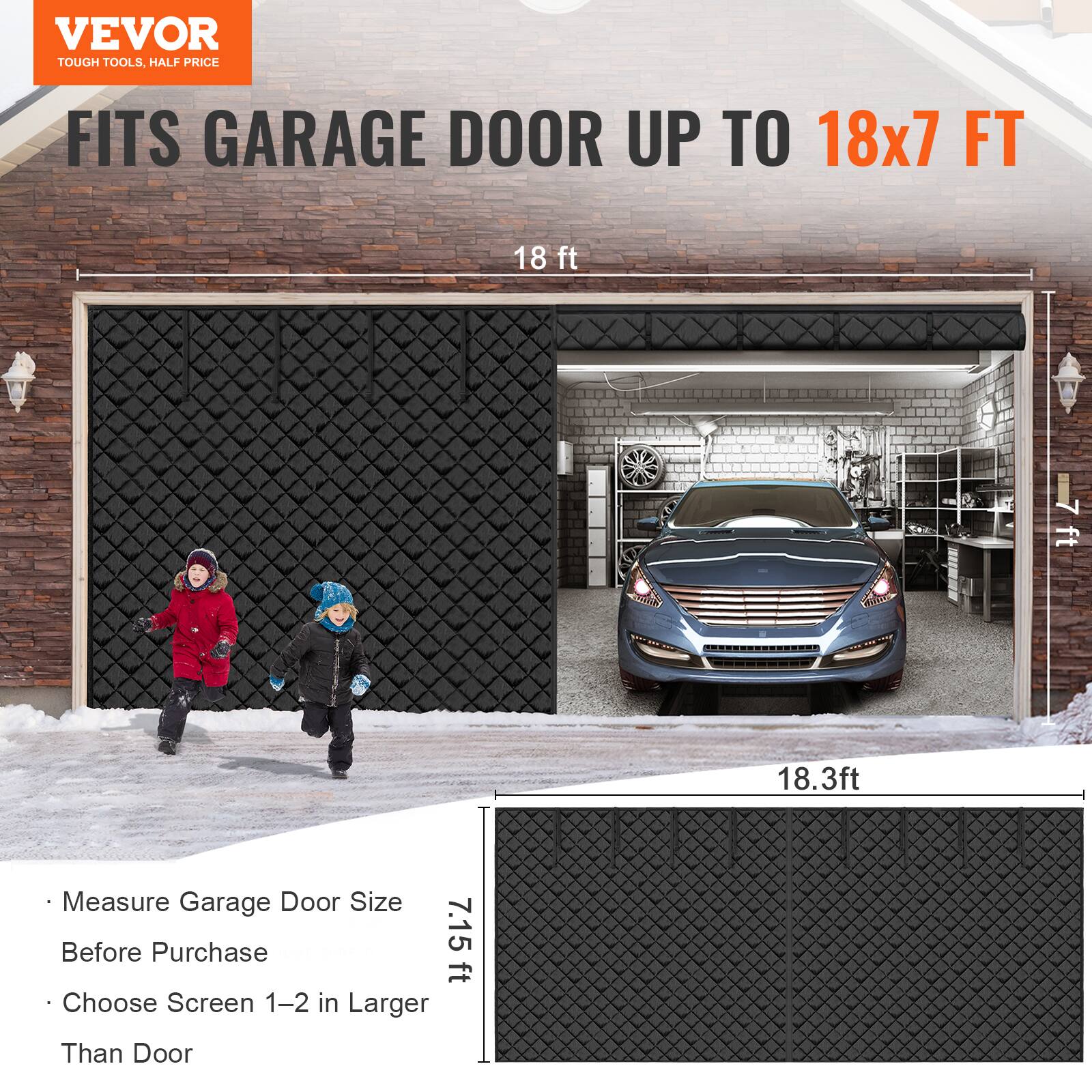 VEVOR  
TOUGH TOOLS, HALF PRICE  

FITS GARAGE DOOR UP TO 18x7 FT  

- Measure Garage Door Size Before Purchase  
- Choose Screen 1-2 in Larger Than Door  

18 ft  
7.15 ft  
18.3 ft