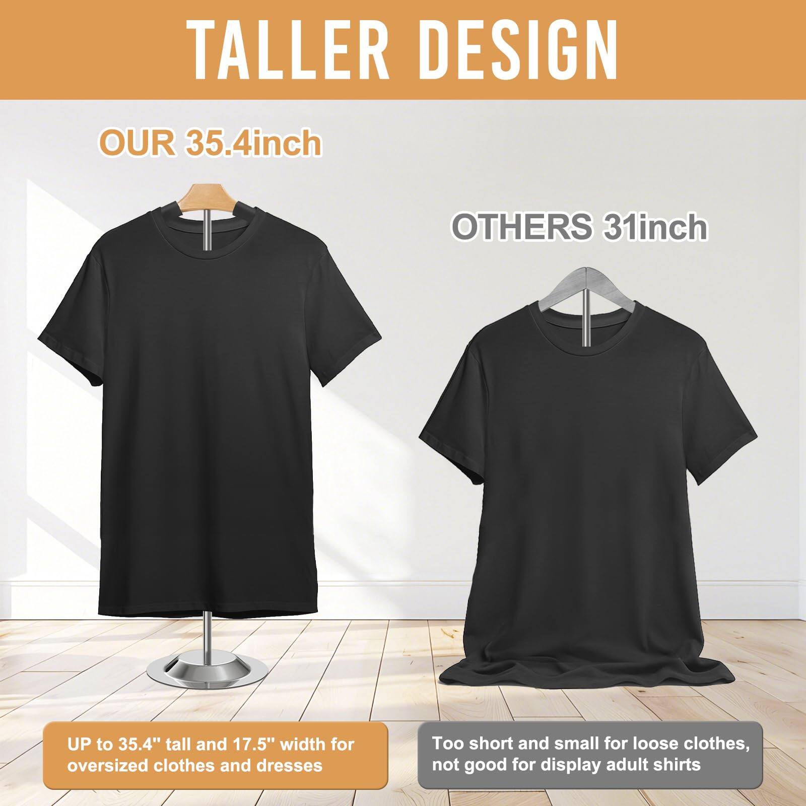 TALLER DESIGN

OUR 35.4inch

UP to 35.4" tall and 17.5" width for oversized clothes and dresses

OTHERS 31inch

Too short and small for loose clothes, not good for display adult shirts