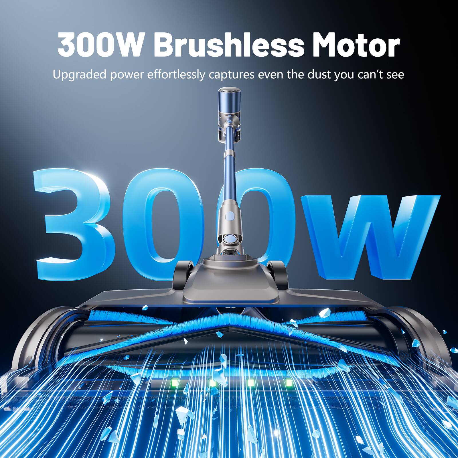 300W Brushless Motor  
Upgraded power effortlessly captures even the dust you can't see