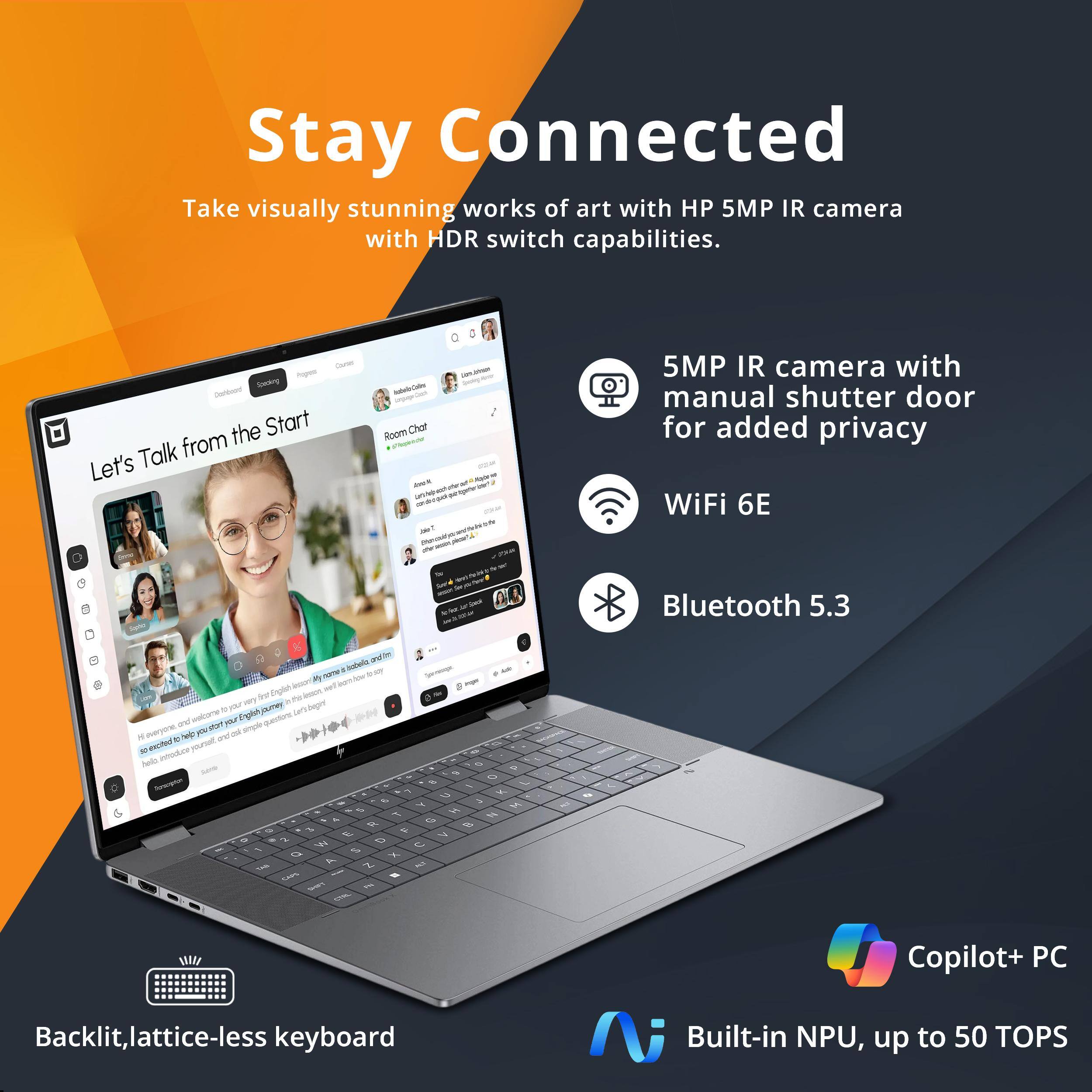 Stay Connected

Take visually stunning works of art with HP 5MP IR camera with HDR switch capabilities.

- 5MP IR camera with manual shutter door for added privacy
- WiFi 6E
- Bluetooth 5.3
- Backlit, lattice-less keyboard
- Copilot+ PC
- Built-in NPU, up to 50 TOPS