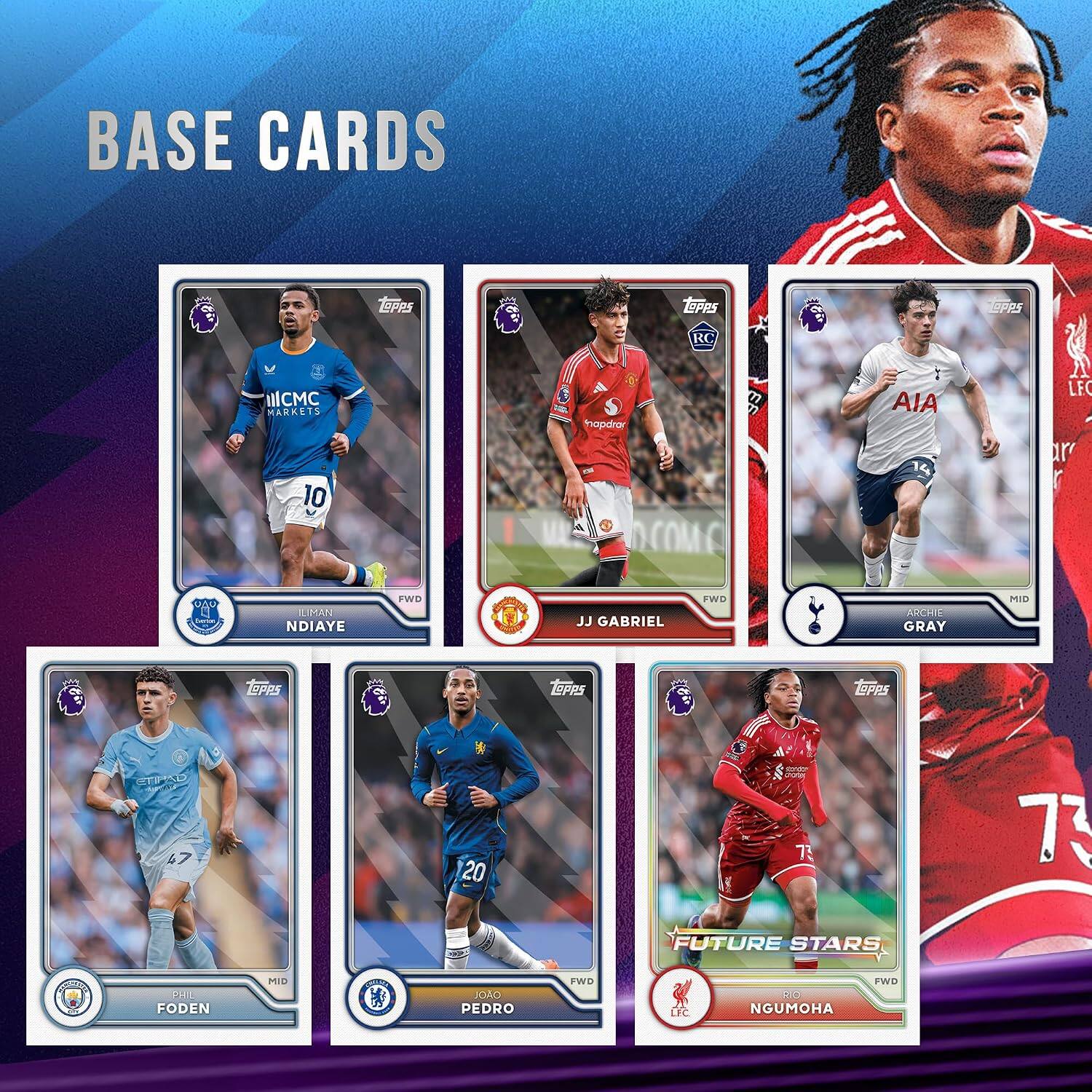 BASE CARDS

- LEIPPS
- RC
- ILCMC MARKETS 10
- S hapdrar COME
- AIA
- LFC r
- ILIMAN NDIAYE
- FWD
- JJ GABRIEL
- FWD
- ARCHIE GRAY
- MID
- TOPPS
- TOPPS
- TEPPS
- ETIPAD 47
- 20
- BJ 73
- 73
- FUTURE STARS
- 08 5 FODEN
- MID
- JOAO PEDRO
- FWD
- LFC
- RIO NGUMOHA
- FWD