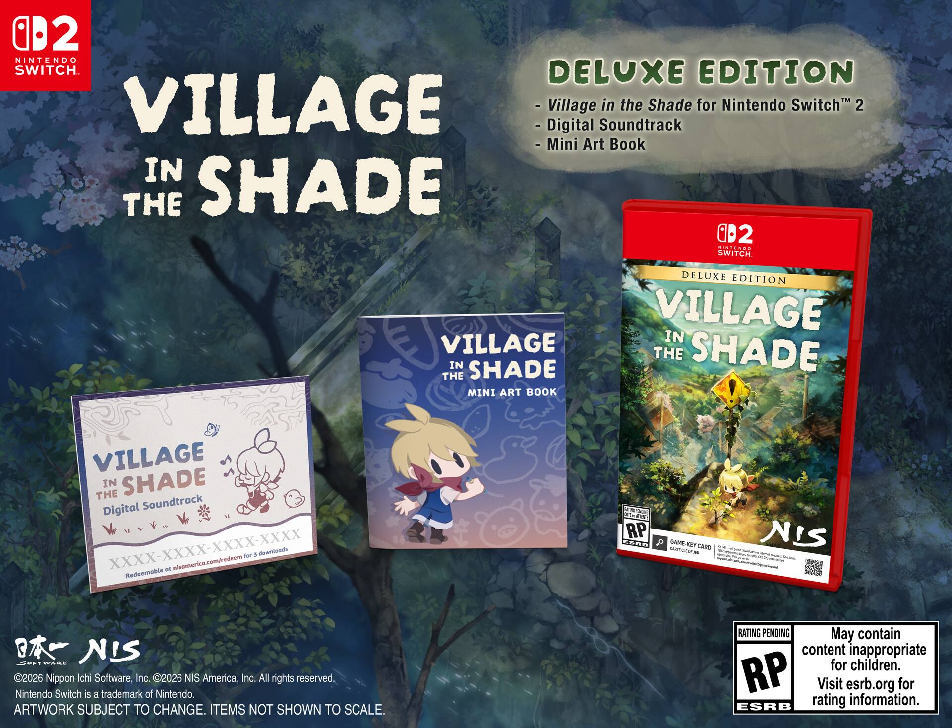 02 NINTENDO SWITCH. DELUXE EDITION VILLAGE IN THE SHADE for Nintendo Switch 2  
- Digital Soundtrack  
- Mini Art Book  

DELUXE EDITION  
- Village in the Shade for Nintendo Switch™ 2  
- Digital Soundtrack  
- Mini Art Book  

VILLAGE IN THE SHADE Digital Soundtrack  
XXXX-XXXX-XXXX-XXXX  
Redeemable at nisamerica.com/redeem for 3 downloads  

VILLAGE IN THE SHADE MINI ART BOOK  

©2026 Nippon Ichi Software, Inc. ©2026 NIS America, Inc. All rights reserved.  
Nintendo Switch is a trademark of Nintendo.  
ARTWORK SUBJECT TO CHANGE. ITEMS NOT SHOWN TO SCALE.  

RATING PENDING  
May contain content inappropriate for children.  
Visit esrb.org for rating information.  

NIS SOFTWARE