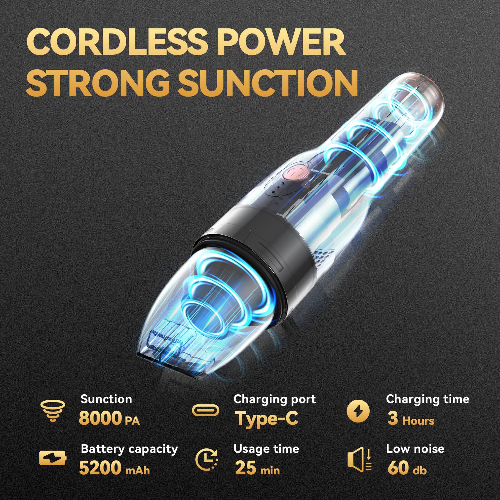 CORDLESS POWER  
STRONG SUCTION  

- Suction: 8000 PA  
- Battery capacity: 5200 mAh  
- Usage time: 25 min  
- Charging port: Type-C  
- Charging time: 3 Hours  
- Low noise: 60 dB