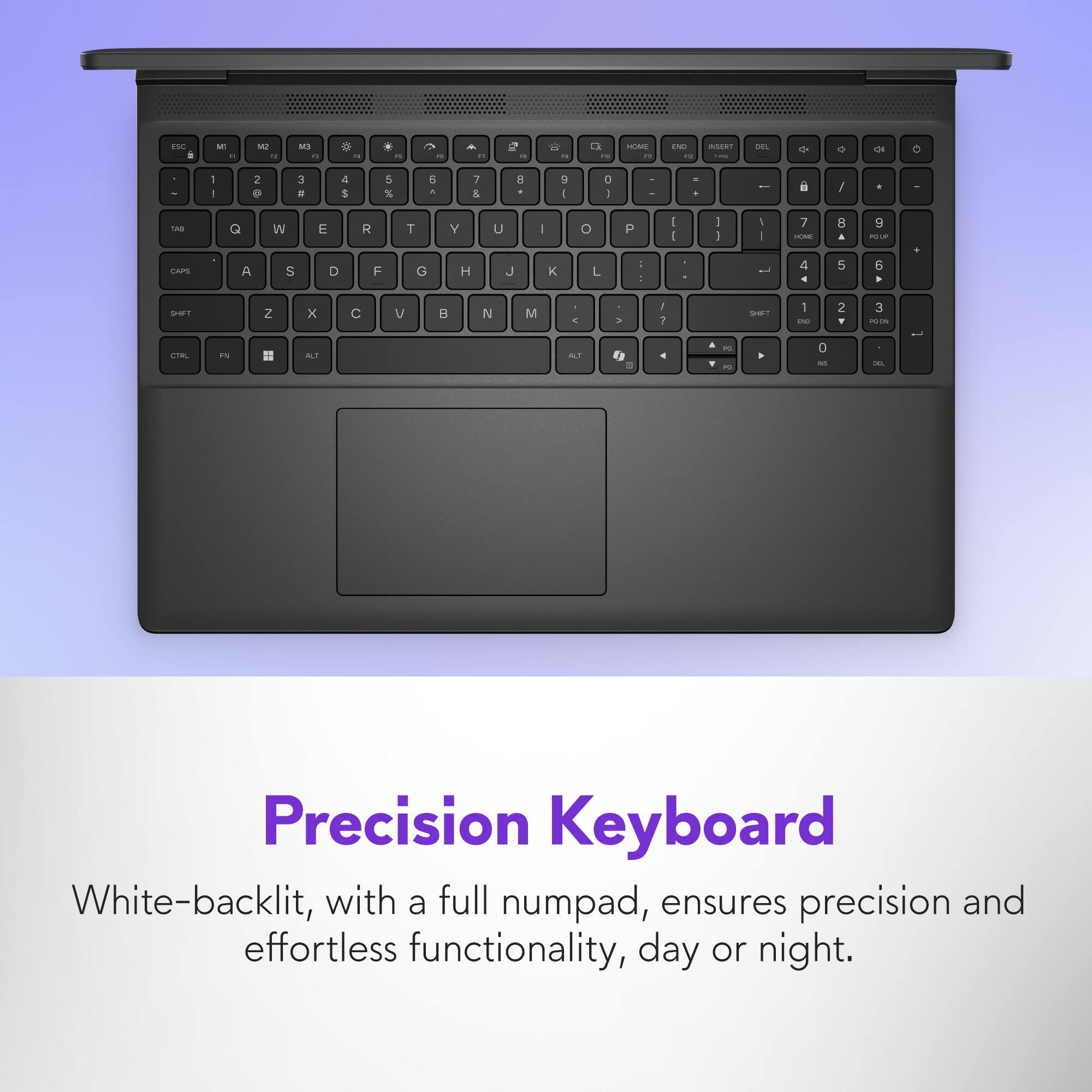 Precision Keyboard White-backlit, with a full numpad, ensures precision and effortless functionality, day or night.