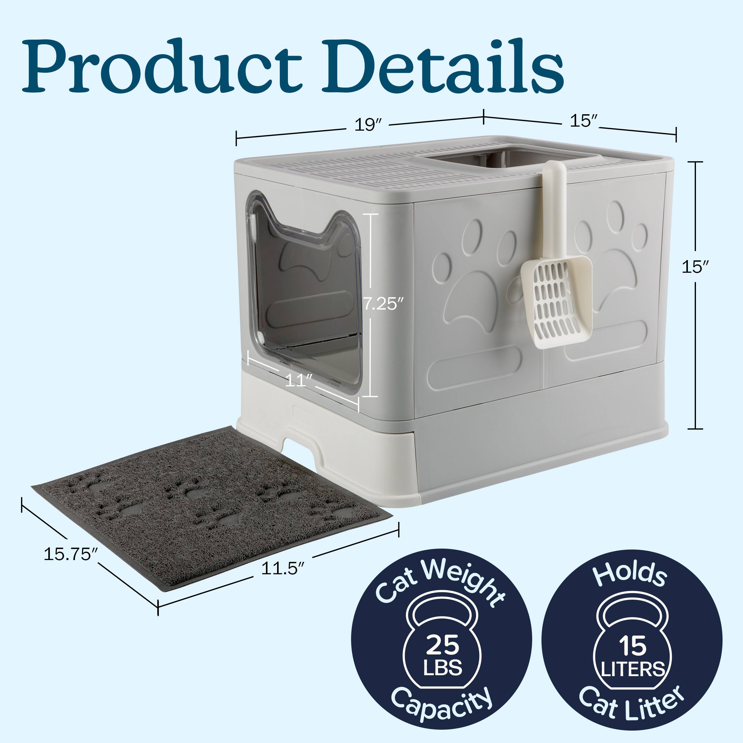 Product Details

- Length: 19"
- Width: 15"
- Height: 15"
- Door Height: 7.25"
- Door Width: 11"
- Base Length: 15.75"
- Base Width: 11.5"

Cat Weight Capacity: 25 LBS

Holds: 15 LITERS Cat Litter