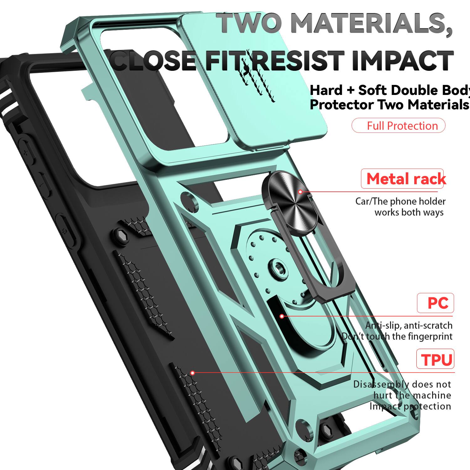 TWO MATERIALS, CLOSE FIT RESIST IMPACT  
Hard + Soft Double Body Protector Two Materials Full Protection  
Metal rack  
Car/The phone holder works both ways  
PC  
Anti-slip, anti-scratch  
Don't touch the fingerprint  
TPU  
Disassembly does not hurt the machine  
Impact protection