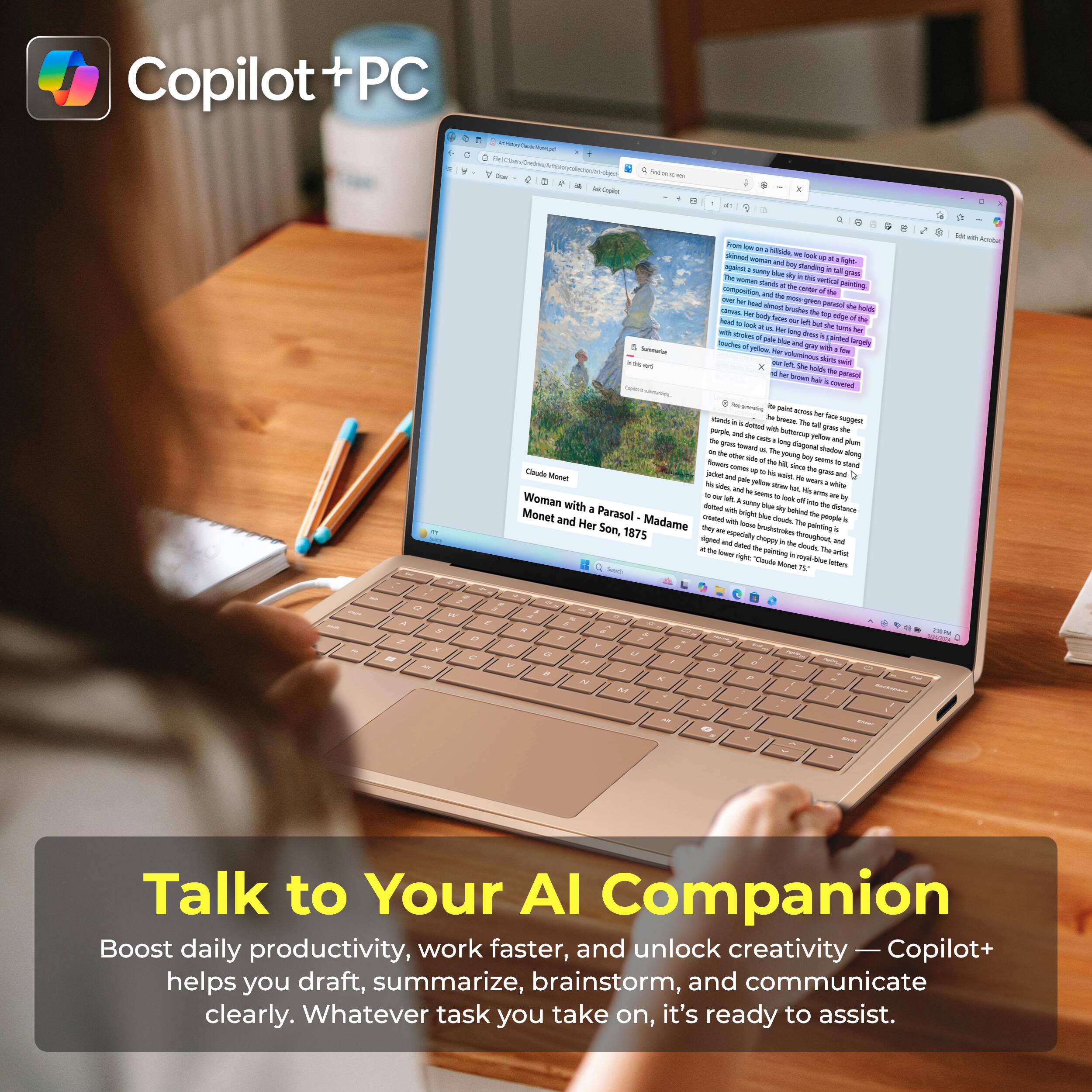 Copilot+ PC

Woman with a Parasol - Madame Monet and Her Son, 1875

Talk to Your AI Companion

Boost daily productivity, work faster, and unlock creativity — Copilot+ helps you draft, summarize, brainstorm, and communicate clearly. Whatever task you take on, it's ready to assist.