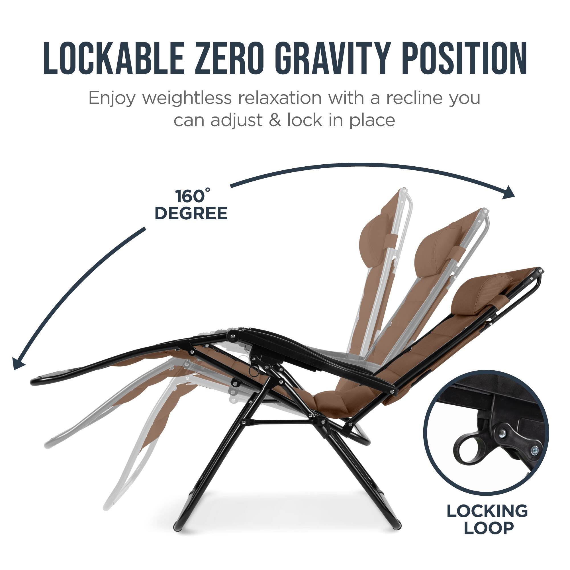 LOCKABLE ZERO GRAVITY POSITION

Enjoy weightless relaxation with a recline you can adjust & lock in place

160° DEGREE

LOCKING LOOP